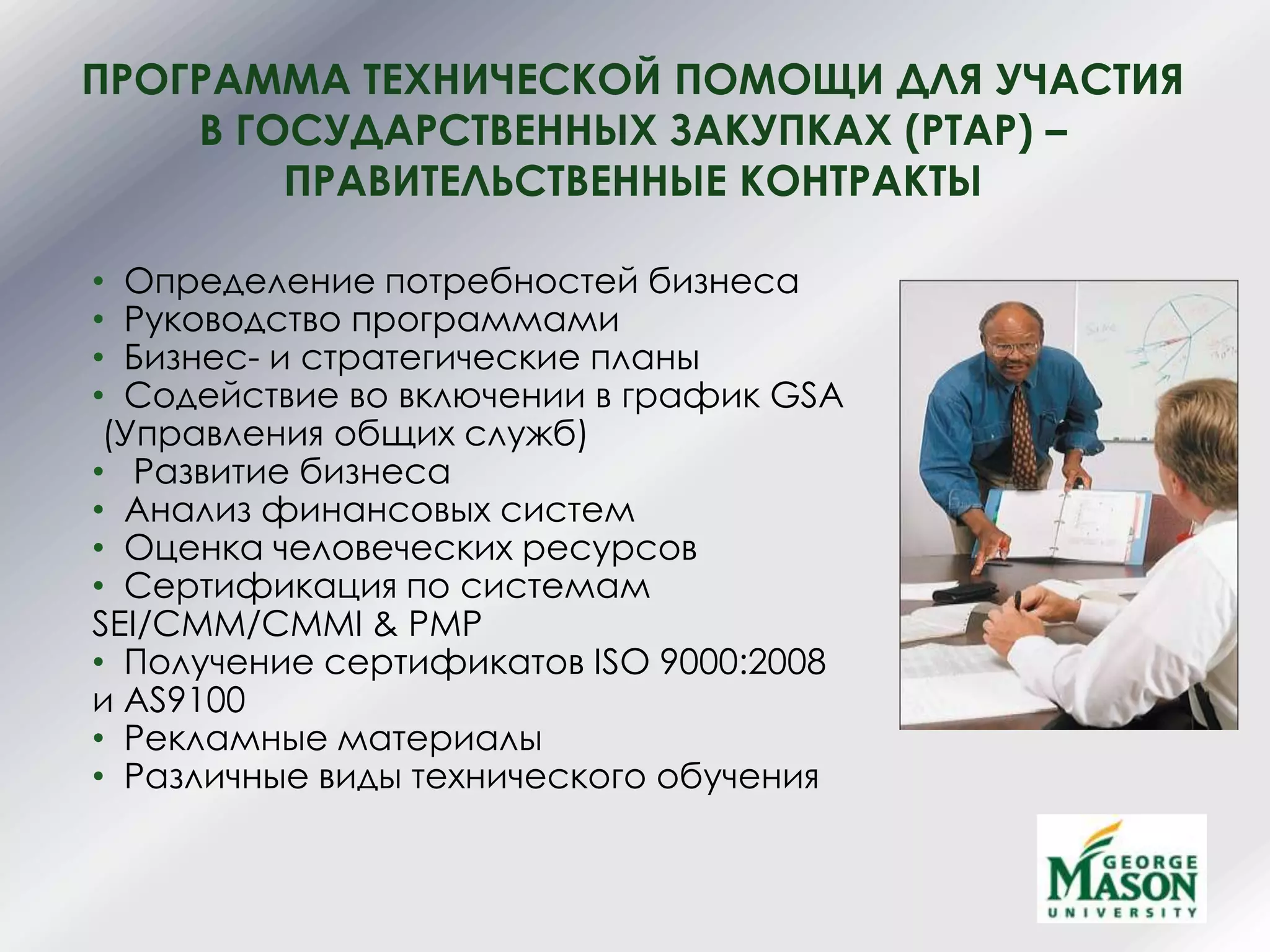 ПРОГРАММА ТЕХНИЧЕСКОЙ ПОМОЩИ ДЛЯ УЧАСТИЯ
В ГОСУДАРСТВЕННЫХ ЗАКУПКАХ (PTAP) –
ПРАВИТЕЛЬСТВЕННЫЕ КОНТРАКТЫ
• Определение потребностей бизнеса
• Руководство программами
• Бизнес- и стратегические планы
• Содействие во включении в график GSA
(Управления общих служб)
• Развитие бизнеса
• Анализ финансовых систем
• Оценка человеческих ресурсов
• Сертификация по системам
SEI/CMM/CMMI & PMP
• Получение сертификатов ISO 9000:2008
и AS9100
• Рекламные материалы
• Различные виды технического обучения
 