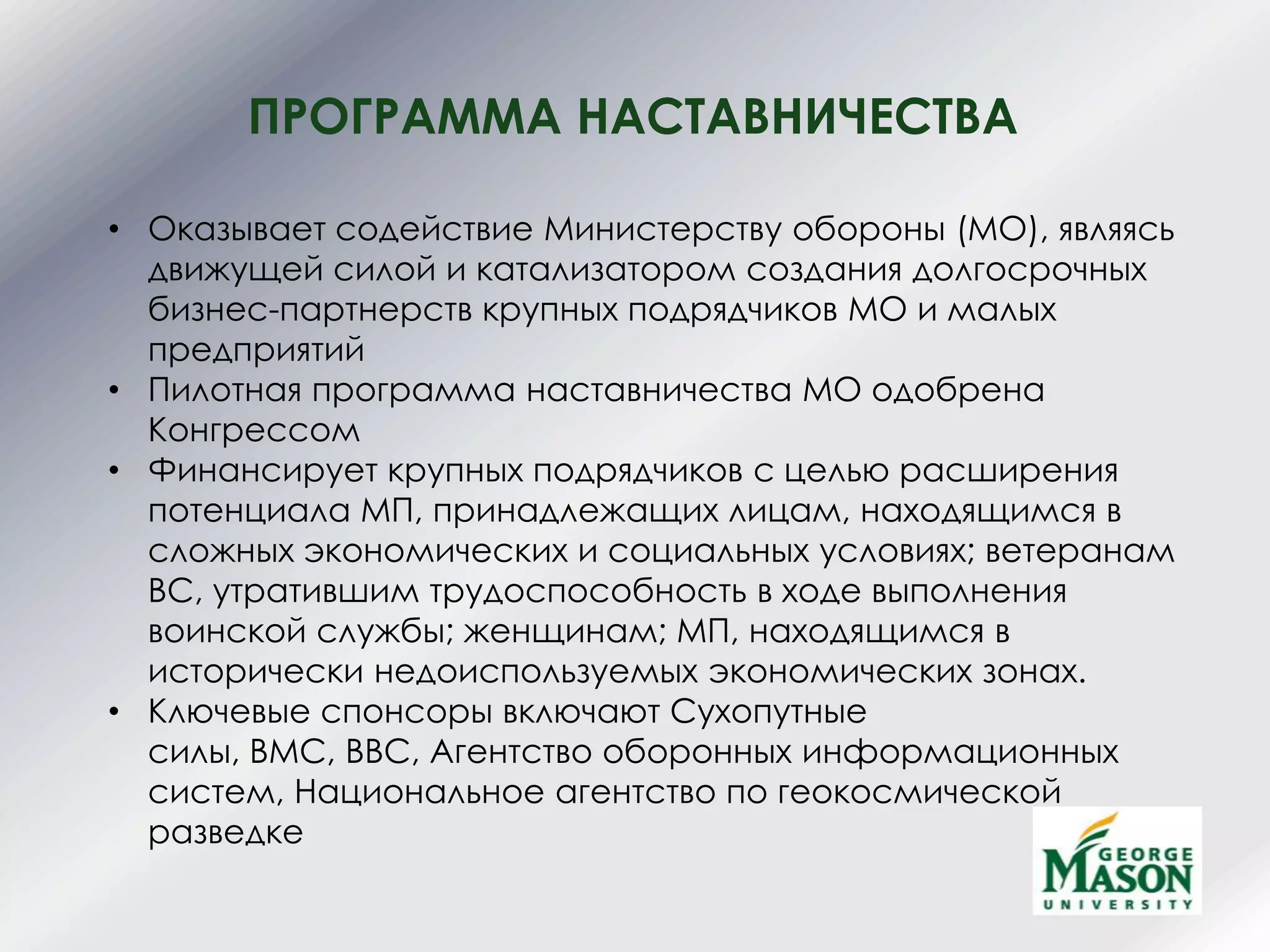 ПРОГРАММА НАСТАВНИЧЕСТВА
• Оказывает содействие Министерству обороны (МО), являясь
движущей силой и катализатором создания долгосрочных
бизнес-партнерств крупных подрядчиков МО и малых
предприятий
• Пилотная программа наставничества МО одобрена
Конгрессом
• Финансирует крупных подрядчиков с целью расширения
потенциала МП, принадлежащих лицам, находящимся в
сложных экономических и социальных условиях; ветеранам
ВС, утратившим трудоспособность в ходе выполнения
воинской службы; женщинам; МП, находящимся в
исторически недоиспользуемых экономических зонах.
• Ключевые спонсоры включают Сухопутные
силы, ВМС, ВВС, Агентство оборонных информационных
систем, Национальное агентство по геокосмической
разведке
 