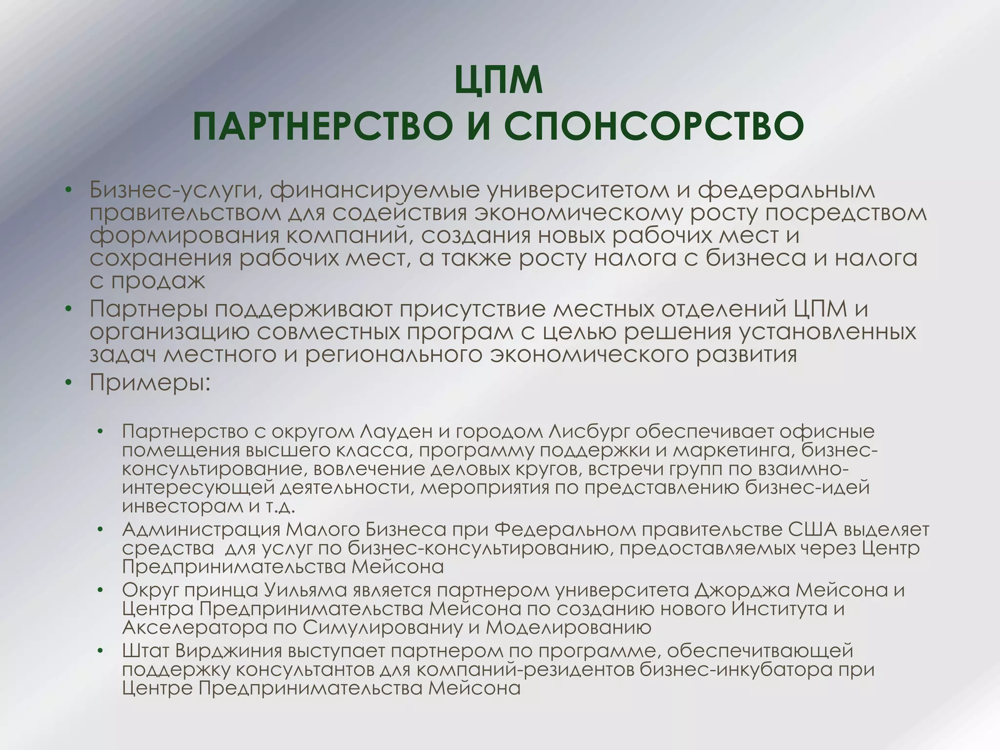 ЦПМ
ПАРТНЕРСТВО И СПОНСОРСТВО
• Бизнес-услуги, финансируемые университетом и федеральным
правительством для содействия экономическому росту посредством
формирования компаний, создания новых рабочих мест и
сохранения рабочих мест, а также росту налога с бизнеса и налога
с продаж
• Партнеры поддерживают присутствие местных отделений ЦПМ и
организацию совместных програм с целью решения установленных
задач местного и регионального экономического развития
• Примеры:
• Партнерство с округом Лауден и городом Лисбург обеспечивает офисные
помещения высшего класса, программу поддержки и маркетинга, бизнес-
консультирование, вовлечение деловых кругов, встречи групп по взаимно-
интересующей деятельности, мероприятия по представлению бизнес-идей
инвесторам и т.д.
• Администрация Малого Бизнеса при Федеральном правительстве США выделяет
средства для услуг по бизнес-консультированию, предоставляемых через Центр
Предпринимательства Мейсона
• Округ принца Уильяма является партнером университета Джорджа Мейсона и
Центра Предпринимательства Мейсона по созданию нового Института и
Акселератора по Симулированиу и Моделированию
• Штат Вирджиния выступает партнером по программе, обеспечитвающей
поддержку консультантов для компаний-резидентов бизнес-инкубатора при
Центре Предпринимательства Мейсона
 