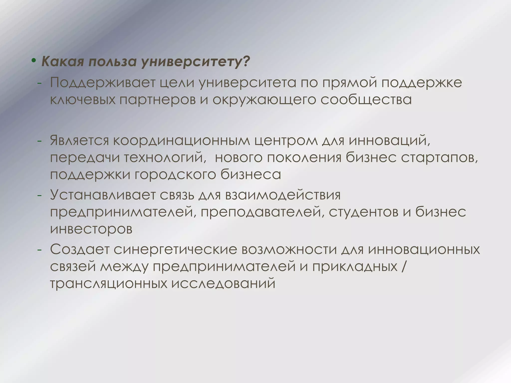 • Какая польза университету?
- Поддерживает цели университета по прямой поддержке
ключевых партнеров и окружающего сообщества
- Является координационным центром для инноваций,
передачи технологий, нового поколения бизнес стартапов,
поддержки городского бизнеса
- Устанавливает связь для взаимодействия
предпринимателей, преподавателей, студентов и бизнес
инвесторов
- Создает синергетические возможности для инновационных
связей между предпринимателей и прикладных /
трансляционных исследований
 
