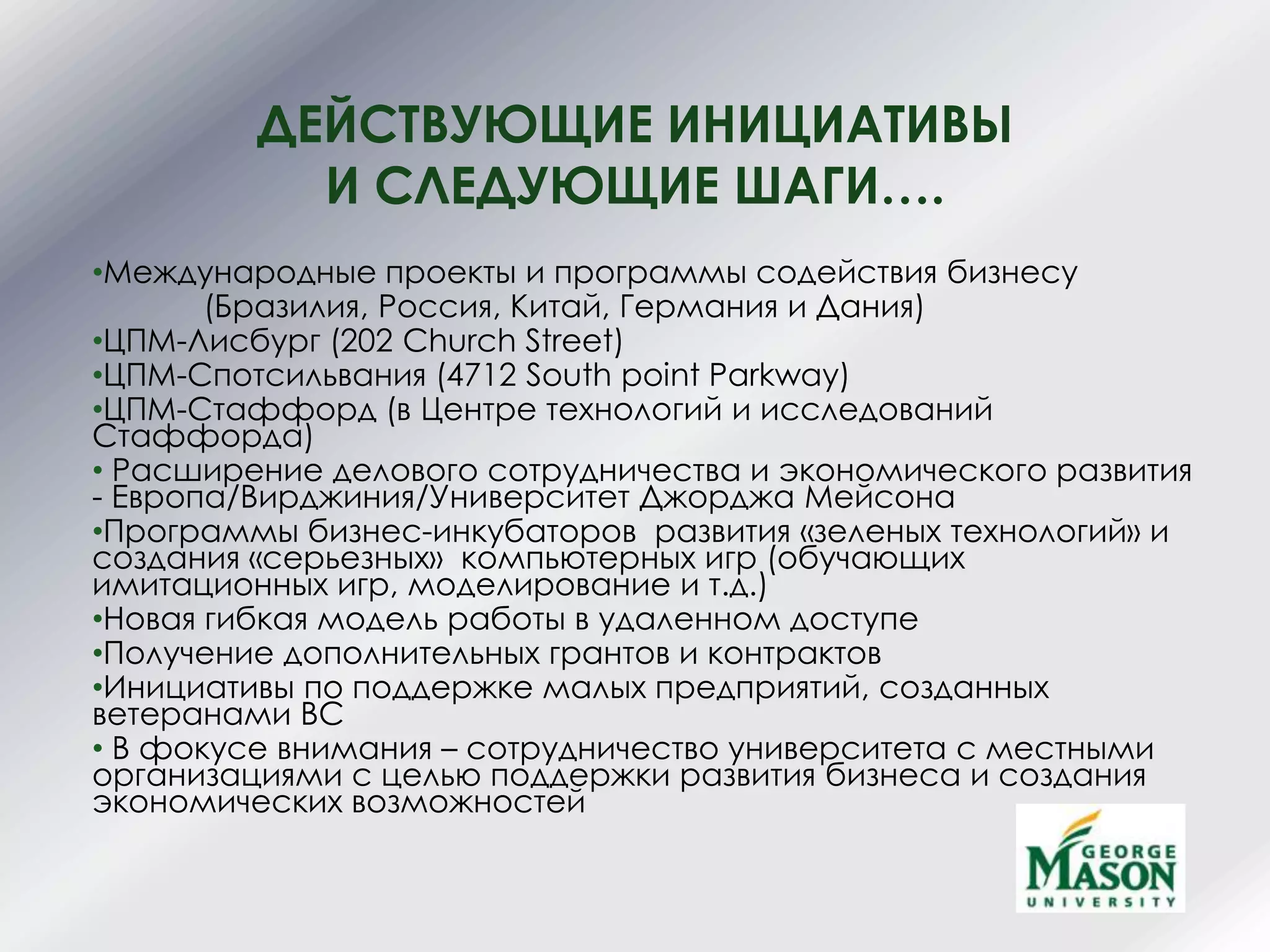 ДЕЙСТВУЮЩИЕ ИНИЦИАТИВЫ
И СЛЕДУЮЩИЕ ШАГИ….
•Международные проекты и программы содействия бизнесу
(Бразилия, Россия, Китай, Германия и Дания)
•ЦПМ-Лисбург (202 Church Street)
•ЦПМ-Спотсильвания (4712 South point Parkway)
•ЦПМ-Стаффорд (в Центре технологий и исследований
Стаффорда)
• Расширение делового сотрудничества и экономического развития
- Европа/Вирджиния/Университет Джорджа Мейсона
•Программы бизнес-инкубаторов развития «зеленых технологий» и
создания «серьезных» компьютерных игр (обучающих
имитационных игр, моделирование и т.д.)
•Новая гибкая модель работы в удаленном доступе
•Получение дополнительных грантов и контрактов
•Инициативы по поддержке малых предприятий, созданных
ветеранами ВС
• В фокусе внимания – сотрудничество университета с местными
организациями с целью поддержки развития бизнеса и создания
экономических возможностей
 