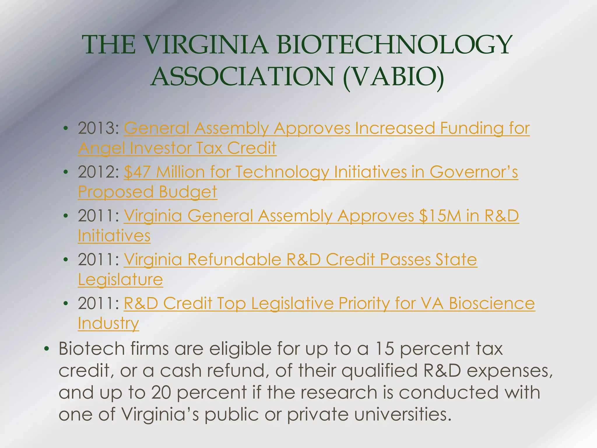 THE VIRGINIA BIOTECHNOLOGY
ASSOCIATION (VABIO)
• 2013: General Assembly Approves Increased Funding for
Angel Investor Tax Credit
• 2012: $47 Million for Technology Initiatives in Governor’s
Proposed Budget
• 2011: Virginia General Assembly Approves $15M in R&D
Initiatives
• 2011: Virginia Refundable R&D Credit Passes State
Legislature
• 2011: R&D Credit Top Legislative Priority for VA Bioscience
Industry
• Biotech firms are eligible for up to a 15 percent tax
credit, or a cash refund, of their qualified R&D expenses,
and up to 20 percent if the research is conducted with
one of Virginia’s public or private universities.
 