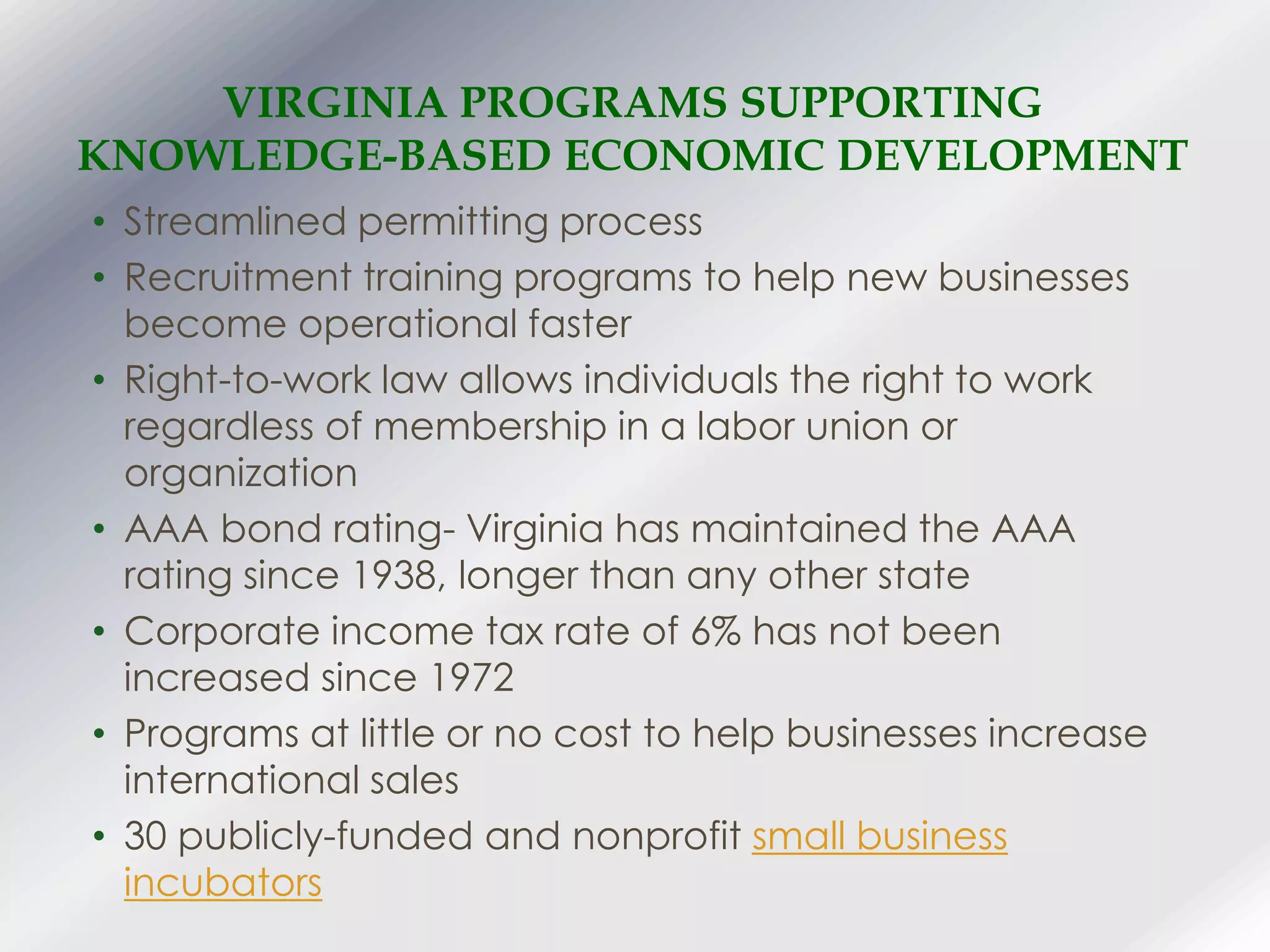 • Streamlined permitting process
• Recruitment training programs to help new businesses
become operational faster
• Right-to-work law allows individuals the right to work
regardless of membership in a labor union or
organization
• AAA bond rating- Virginia has maintained the AAA
rating since 1938, longer than any other state
• Corporate income tax rate of 6% has not been
increased since 1972
• Programs at little or no cost to help businesses increase
international sales
• 30 publicly-funded and nonprofit small business
incubators
VIRGINIA PROGRAMS SUPPORTING
KNOWLEDGE-BASED ECONOMIC DEVELOPMENT
 