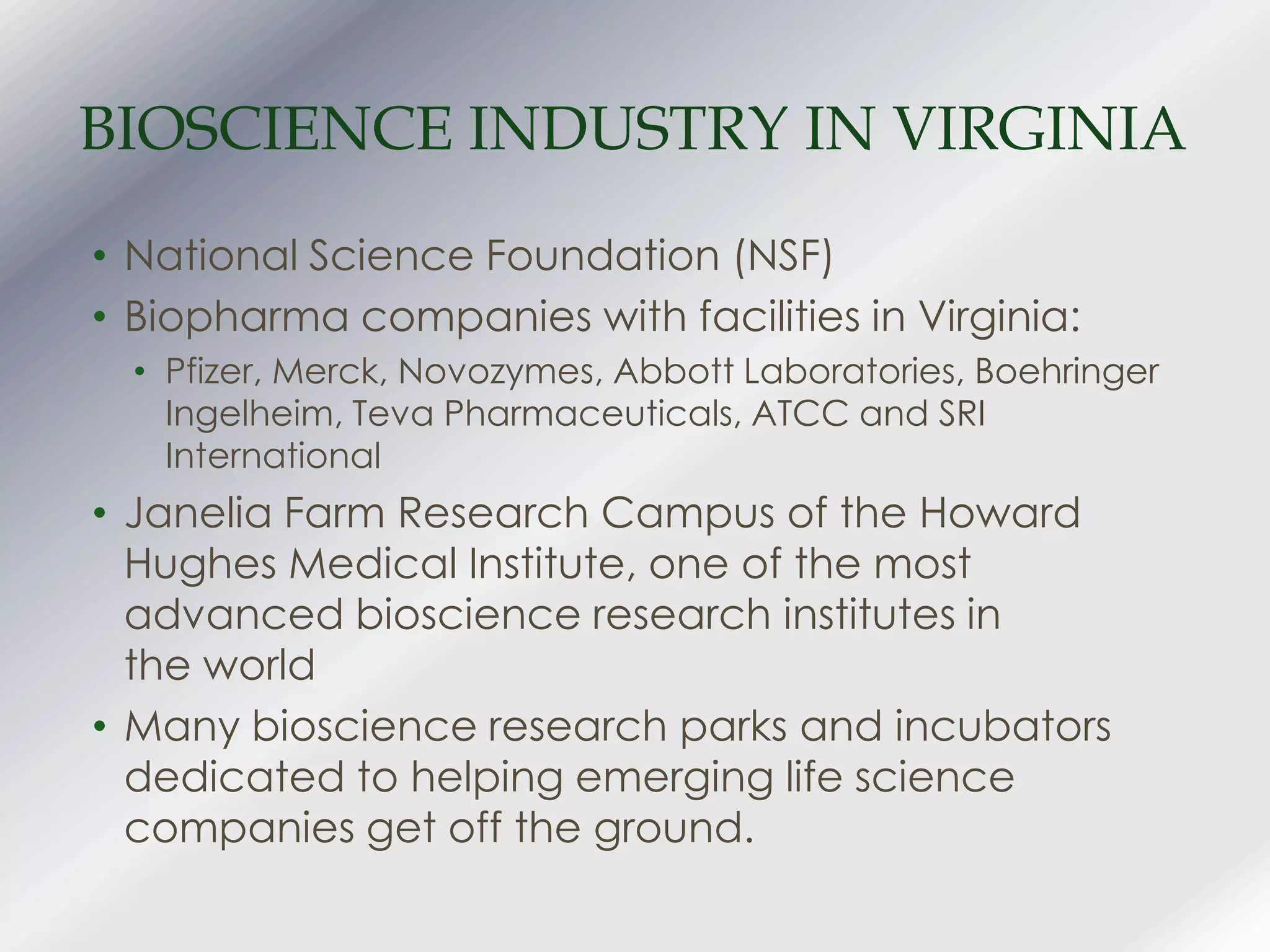 BIOSCIENCE INDUSTRY IN VIRGINIA
• National Science Foundation (NSF)
• Biopharma companies with facilities in Virginia:
• Pfizer, Merck, Novozymes, Abbott Laboratories, Boehringer
Ingelheim, Teva Pharmaceuticals, ATCC and SRI
International
• Janelia Farm Research Campus of the Howard
Hughes Medical Institute, one of the most
advanced bioscience research institutes in
the world
• Many bioscience research parks and incubators
dedicated to helping emerging life science
companies get off the ground.
 