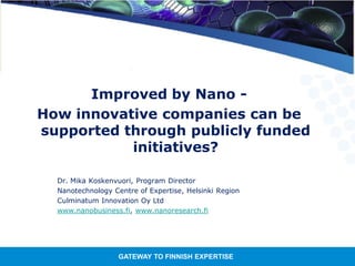 GATEWAY TO FINNISH EXPERTISE
Improved by Nano -
How innovative companies can be
supported through publicly funded
initiatives?
Dr. Mika Koskenvuori, Program Director
Nanotechnology Centre of Expertise, Helsinki Region
Culminatum Innovation Oy Ltd
www.nanobusiness.fi, www.nanoresearch.fi
 