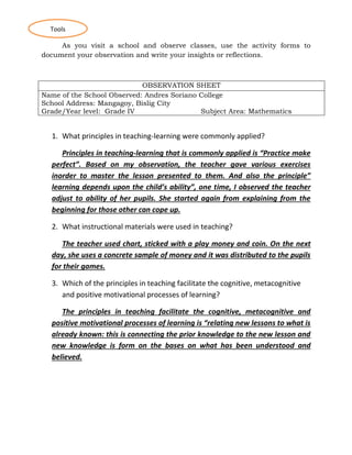 As you visit a school and observe classes, use the activity forms to
document your observation and write your insights or reflections.
OBSERVATION SHEET
Name of the School Observed: Andres Soriano College
School Address: Mangagoy, Bislig City
Grade/Year level: Grade IV Subject Area: Mathematics
1. What principles in teaching-learning were commonly applied?
Principles in teaching-learning that is commonly applied is “Practice make
perfect”. Based on my observation, the teacher gave various exercises
inorder to master the lesson presented to them. And also the principle”
learning depends upon the child’s ability”, one time, I observed the teacher
adjust to ability of her pupils. She started again from explaining from the
beginning for those other can cope up.
2. What instructional materials were used in teaching?
The teacher used chart, sticked with a play money and coin. On the next
day, she uses a concrete sample of money and it was distributed to the pupils
for their games.
3. Which of the principles in teaching facilitate the cognitive, metacognitive
and positive motivational processes of learning?
The principles in teaching facilitate the cognitive, metacognitive and
positive motivational processes of learning is “relating new lessons to what is
already known: this is connecting the prior knowledge to the new lesson and
new knowledge is form on the bases on what has been understood and
believed.
Tools
 