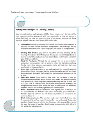 Read an article on your answer. Paste a copy of such article here:
7 Storytime Strategies for Learning Literacy
Most parents know that reading to your child for fifteen minutes every day is one of the
most important activities you can do with your pre-schooler to help her succeed in
school. But what you may not know are some of the secrets teachers use during
storytime to teach important early literacy skills to their kids
 Left to Right This may sound simple, but running your fingers under the words as
you read has many valuable lessons for young readers. The left to right and top
to bottom orientation in the English language is not natural to young children.
 Working With Words If your child is inquisitive, she may naturally ask the
meaning of words she doesn't recognize. Reading is a wonderful opportunity to
expand your child’s vocabulary as most picture books contain some words that
your child may not know
 Point Out Punctuation Although it's not necessary for her to know what an
explanation point, question mark or period is before she starts to read, being
familiar with these common punctuation marks will help her feel more
comfortable in the world of print.
 Letter Hunt For a fun alternative to just reading a book, give your child a specific
letter to hunt for on each page. Give her a magnifying glass and tell her she's a
letter detective! Begin with the letters in her name to pique her interest in the
activity
 Sight Word Search If your child's a little older, you can begin to help her
recognize some simple sight words found in most books. The ten most common
used words in the English language (ranked by frequency) are: the, of, and, a, to,
in, is, you, that, it. Give your little one a head start at reading by helping her
recognize these words in print. Write one word on several mini self stick notes
and have her stick one on each page where she finds the word
 Make a Prediction Before you read a new book together, look at the cover and
ask your child what she thinks the story will be about. What gives her that idea?
Read the title and ask her if she still thinks her prediction is correct or if she
wants to change it
 Check for Comprehension After you have read a story for the first time, ask a
few questions to see how much she remembers and understood. If you ask a
question she can't answer, help her find the answer in the book, and then reread
the page the answer is found on. Good reading comprehension skills will serve
her well as she begins to read.
 