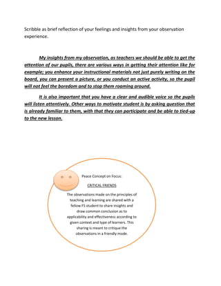 Scribble as brief reflection of your feelings and insights from your observation
experience.
My insights from my observation, as teachers we should be able to get the
attention of our pupils, there are various ways in getting their attention like for
example; you enhance your instructional materials not just purely writing on the
board, you can present a picture, or you conduct an active activity, so the pupil
will not feel the boredom and to stop them roaming around.
It is also important that you have a clear and audible voice so the pupils
will listen attentively. Other ways to motivate student is by asking question that
is already familiar to them, with that they can participate and be able to tied-up
to the new lesson.
Peace Concept on Focus:
CRITICAL FRIENDS
The observations made on the principles of
teaching and learning are shared with a
fellow FS student to share insights and
draw common conclusion as to
applicability and effectiveness according to
given context and type of learners. This
sharing is meant to critique the
observations in a friendly mode.
 