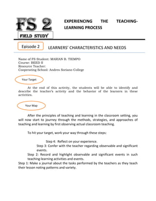 EXPERIENCING THE TEACHING-
LEARNING PROCESS
LEARNERS’ CHARACTERISTICS AND NEEDS
Name of FS Student: MARIAN B. TIEMPO
Course: BEED II
Resource Teacher:
Cooperating School: Andres Soriano College
At the end of this activity, the students will be able to identify and
describe the teacher’s activity and the behavior of the learners in these
activities.
After the principles of teaching and learning in the classroom setting, you
will now start to journey through the methods, strategies, and approaches of
teaching and learning by first observing actual classroom teaching.
To hit your target, work your way through these steps:
Step 4: Reflect on your experience.
Step 3: Confer with the teacher regarding observable and significant
events.
Step 2: Record and highlight observable and significant events in such
teaching-learning activities and events.
Step 1: Make a journal about the tasks performed by the teachers as they teach
their lesson noting patterns and variety.
Episode 2
Your Target
Your Map
Field Study
 