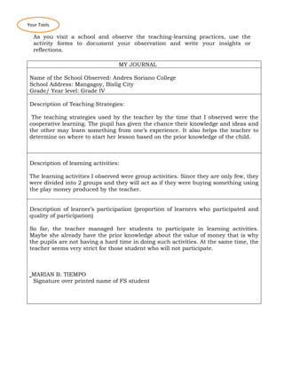 As you visit a school and observe the teaching-learning practices, use the
activity forms to document your observation and write your insights or
reflections.
MY JOURNAL
Name of the School Observed: Andres Soriano College
School Address: Mangagoy, Bislig City
Grade/ Year level: Grade IV
Description of Teaching Strategies:
The teaching strategies used by the teacher by the time that I observed were the
cooperative learning. The pupil has given the chance their knowledge and ideas and
the other may learn something from one’s experience. It also helps the teacher to
determine on where to start her lesson based on the prior knowledge of the child.
Description of learning activities:
The learning activities I observed were group activities. Since they are only few, they
were divided into 2 groups and they will act as if they were buying something using
the play money produced by the teacher.
Description of learner’s participation (proportion of learners who participated and
quality of participation)
So far, the teacher managed her students to participate in learning activities.
Maybe she already have the prior knowledge about the value of money that is why
the pupils are not having a hard time in doing such activities. At the same time, the
teacher seems very strict for those student who will not participate.
MARIAN B. TIEMPO
Signature over printed name of FS student
Your Tools
 