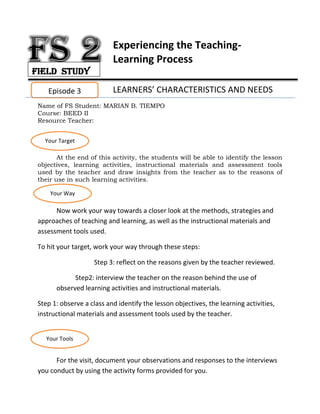 Experiencing the Teaching-
Learning Process
LEARNERS’ CHARACTERISTICS AND NEEDS
Name of FS Student: MARIAN B. TIEMPO
Course: BEED II
Resource Teacher:
At the end of this activity, the students will be able to identify the lesson
objectives, learning activities, instructional materials and assessment tools
used by the teacher and draw insights from the teacher as to the reasons of
their use in such learning activities.
Now work your way towards a closer look at the methods, strategies and
approaches of teaching and learning, as well as the instructional materials and
assessment tools used.
To hit your target, work your way through these steps:
Step 3: reflect on the reasons given by the teacher reviewed.
Step2: interview the teacher on the reason behind the use of
observed learning activities and instructional materials.
Step 1: observe a class and identify the lesson objectives, the learning activities,
instructional materials and assessment tools used by the teacher.
For the visit, document your observations and responses to the interviews
you conduct by using the activity forms provided for you.
Episode 3
Your Target
Your Way
Your Tools
Field Study
 