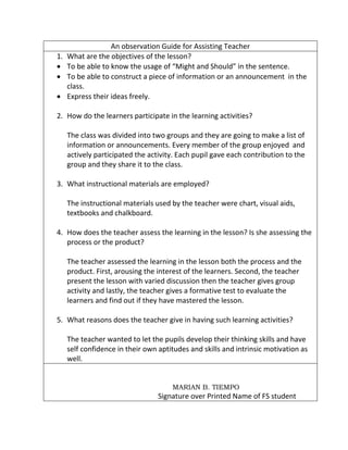 An observation Guide for Assisting Teacher
1. What are the objectives of the lesson?
 To be able to know the usage of “Might and Should” in the sentence.
 To be able to construct a piece of information or an announcement in the
class.
 Express their ideas freely.
2. How do the learners participate in the learning activities?
The class was divided into two groups and they are going to make a list of
information or announcements. Every member of the group enjoyed and
actively participated the activity. Each pupil gave each contribution to the
group and they share it to the class.
3. What instructional materials are employed?
The instructional materials used by the teacher were chart, visual aids,
textbooks and chalkboard.
4. How does the teacher assess the learning in the lesson? Is she assessing the
process or the product?
The teacher assessed the learning in the lesson both the process and the
product. First, arousing the interest of the learners. Second, the teacher
present the lesson with varied discussion then the teacher gives group
activity and lastly, the teacher gives a formative test to evaluate the
learners and find out if they have mastered the lesson.
5. What reasons does the teacher give in having such learning activities?
The teacher wanted to let the pupils develop their thinking skills and have
self confidence in their own aptitudes and skills and intrinsic motivation as
well.
MARIAN B. TIEMPO
Signature over Printed Name of FS student
 