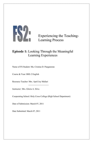 Experiencing the Teaching-
                              Learning Process


Episode 1: Looking Through the Meaningful
           Learning Experiences


Name of FS Student: Ma. Cristina D. Panganoran


Course & Year: BSE-2 English


Resource Teacher: Mrs. April Joy Mallari
                 ___________________

Instructor: Mrs. Gloria A. Silva


Cooperating School: Holy Cross College (High School Department)


Date of Submission: March 07, 2011


Date Submitted: March 07, 2011
 