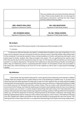 There are students who areintrovert but they still recite
in class. There are also students who are very eager to
participate in discussions. Learnings are truly unique
and have different learning styles.
MRS. JENNYVI DELA CRUZ
Signature of Resource Teacher
MA. AIZA DELOS REYES
Signature of Field Study Student
MR. RAYMOND ABOGA
Signature of Resource Teacher
DR. MA. TERESA RICERRA
Signature of Field Study Teacher
My Analysis:
Explain the impact of the resource teacher in the observance of the principles on the
T-L process.
To become an efficient educator, you need to consider these principles in your way of teaching. It is not
easy to be an educator since you cannot just do what you what you want in teaching children. Many things need
to be considered. If one teacher wanted to have a strong foundation in his/her own teaching and impart a very
great impact to his/her students, then these principles is the answer. This can signifies how her learners react
from the way she teach and the way learners enjoy her class. For the learners, skills and abilities are not one day
growth; it is a step by step process. The learners don’t really have an idea about these principles, but looking at
them, they are indeed very active in cooperating with their teacher. An atmosphere of ease was surrounded in
the whole class, where teaching can be more fun for the students as well as ease in acquiring the knowledge
needed.
My Reflection:
I have chosen the two teachers because for a short period of time observing some teachers in Mabini
College, these two teachers left me a great impact on how I’ll be handling my students soon. In my short time
observing, they both adhering these principles well. As seen from their students, they are really well participating
andseemedto beenjoying theirclass verywell.Bothteachers werevery effectiveinimplementingtheseprinciples
as a whole since you can distinguish how they conduct classes. They can create a well-balanced classroom, an
environment full of energy, and made the students get motivated in participating inside the class. As an observer
and as a person, you can sense in a certain situation about things that seem wrong. From that observation, and
sittingin that particularclassmademefeel of goingbackfrombeinga student. A feelingof that kind atmosphere,
where you can feel the enjoyment of learning, and being drawn by the teachers’ enthusiasm and energy; that
feeling of getting those lessons inside your brain without coercing your mind to learn it, that feeling of learning
from the mistakes that indeed committed on that day and thinking of doing good the next time around. This
feeling that felt on those days with them is an experience that these typical principles were being implemented.
 