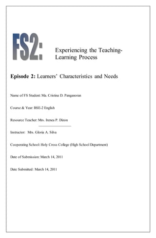 Experiencing the Teaching- 
Learning Process 
Episode 2: Learners’ Characteristics and Needs 
Name of FS Student: Ma. Cristina D. Panganoran 
Course & Year: BSE-2 English 
Resource Teacher: Mrs. Irenea P. Dizon 
_________________ 
Instructor: Mrs. Gloria A. Silva 
Cooperating School: Holy Cross College (High School Department) 
Date of Submission: March 14, 2011 
Date Submitted: March 14, 2011 
 