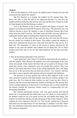 Analysis:
1. What are the objectives of the lesson, the subject matter, learning activities and
assessment tools used by the teacher?
The first objective is to prepare the students for the coming finals. Mrs.
Dizon was able to clear this part of her objectives because I’ve seen how the
students perform during the class activity and I can say that most of them are ready
for finals despite the fact that belong to section 5.
Next is the Mastery of the 8 Parts of speech and Figures of speech. This
objective was achieved around 80-85 percent of the class. The discussion was very
effective because it gives the students a sense of familiarity because they learn
better using this kind of activity. The board work and drills were also effective in
making the students apply everything they studied for the upcoming finals.
They were not only ready for the exam but they also carry the life lessons
that the teacher has instilled in their hearts. The teacher wanted the students to
realize how important the lessons are in the next level and how they can use it in
daily life. The integration of values in the lessons is always practiced by the
teacher in any class she handles and I admire her for doing that. We as future
teachers must know that we are not only mind enhancers but also heart and spirit
molders.
2. How do the learners participate in the activities?
I must admit that I don’t know if I should be impressed with the teacher or
with the students. Why? Because the students were active participants of the class
when most people would expect that these kids are no good at all because when
asked they answer, when requested to give an example they perform. They even
recite in class better than those I know in the college department. Here’s the thing,
they are not in the top section they are third year section 5. Yes, section 5 and they
were able to answer question after question and give examples after definition.
The question is do they perform this well in other subjects? If this is the
same scenario I would see with other teachers, then they are without a doubt a very
good class. But I’ve observed other teachers too and I must say Mrs. Dizon is
someone who has an aura that makes the students well-behaved. The moment they
see her coming students go to their seats it’s not because she is a terror teacher but
she already reached the classroom climate which is a business-like but non-
threatening atmosphere.
The students participated actively, with very good answers and listened
attentively to everything that the teacher has to say. So I think it’s in the teacher if
the students would act out or be unruly on how she will handle these things. The
students can smell fear and they can take advantage of that if they wanted to. These
students are more impressive than the 3-4. This was the second time I observed
them and I was still impressed as if I was observing 3-1 students. I owe Mrs. Dizon
this very informative observation period. Once again I have learned from her ways.
She is truly an inspiration.
 