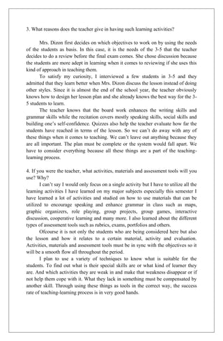 3. What reasons does the teacher give in having such learning activities?
Mrs. Dizon first decides on which objectives to work on by using the needs
of the students as basis. In this case, it is the needs of the 3-5 that the teacher
decides to do a review before the final exam comes. She chose discussion because
the students are more adept in learning when it comes to reviewing if she uses this
kind of approach in teaching them.
To satisfy my curiosity, I interviewed a few students in 3-5 and they
admitted that they learn better when Mrs. Dizon discuss the lesson instead of doing
other styles. Since it is almost the end of the school year, the teacher obviously
knows how to design her lesson plan and she already knows the best way for the 3-
5 students to learn.
The teacher knows that the board work enhances the writing skills and
grammar skills while the recitation covers mostly speaking skills, social skills and
building one’s self-confidence. Quizzes also help the teacher evaluate how far the
students have reached in terms of the lesson. So we can’t do away with any of
these things when it comes to teaching. We can’t leave out anything because they
are all important. The plan must be complete or the system would fall apart. We
have to consider everything because all these things are a part of the teaching-
learning process.
4. If you were the teacher, what activities, materials and assessment tools will you
use? Why?
I can’t say I would only focus on a single activity but I have to utilize all the
learning activities I have learned on my major subjects especially this semester I
have learned a lot of activities and studied on how to use materials that can be
utilized to encourage speaking and enhance grammar in class such as maps,
graphic organizers, role playing, group projects, group games, interactive
discussion, cooperative learning and many more. I also learned about the different
types of assessment tools such as rubrics, exams, portfolios and others.
Ofcourse it is not only the students who are being considered here but also
the lesson and how it relates to a certain material, activity and evaluation.
Activities, materials and assessment tools must be in sync with the objectives so it
will be a smooth flow all throughout the period.
I plan to use a variety of techniques to know what is suitable for the
students. To find out what is their special skills are or what kind of learner they
are. And which activities they are weak in and make that weakness disappear or if
not help them cope with it. What they lack in something must be compensated by
another skill. Through using these things as tools in the correct way, the success
rate of teaching-learning process is in very good hands.
 
