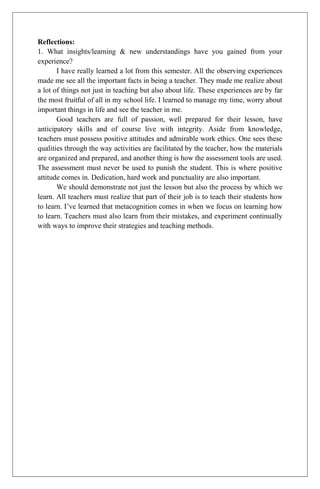 Reflections:
1. What insights/learning & new understandings have you gained from your
experience?
       I have really learned a lot from this semester. All the observing experiences
made me see all the important facts in being a teacher. They made me realize about
a lot of things not just in teaching but also about life. These experiences are by far
the most fruitful of all in my school life. I learned to manage my time, worry about
important things in life and see the teacher in me.
       Good teachers are full of passion, well prepared for their lesson, have
anticipatory skills and of course live with integrity. Aside from knowledge,
teachers must possess positive attitudes and admirable work ethics. One sees these
qualities through the way activities are facilitated by the teacher, how the materials
are organized and prepared, and another thing is how the assessment tools are used.
The assessment must never be used to punish the student. This is where positive
attitude comes in. Dedication, hard work and punctuality are also important.
       We should demonstrate not just the lesson but also the process by which we
learn. All teachers must realize that part of their job is to teach their students how
to learn. I’ve learned that metacognition comes in when we focus on learning how
to learn. Teachers must also learn from their mistakes, and experiment continually
with ways to improve their strategies and teaching methods.
 