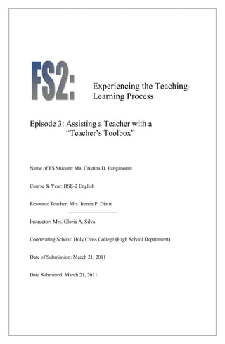 Experiencing the Teaching-
                              Learning Process


Episode 3: Assisting a Teacher with a
           “Teacher’s Toolbox”



Name of FS Student: Ma. Cristina D. Panganoran


Course & Year: BSE-2 English


Resource Teacher: Mrs. Irenea P. Dizon
                 ___________________

Instructor: Mrs. Gloria A. Silva


Cooperating School: Holy Cross College (High School Department)


Date of Submission: March 21, 2011


Date Submitted: March 21, 2011
 