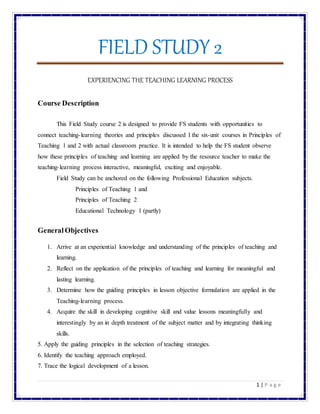 FIELD STUDY 2
1 | P a g e
EXPERIENCING THE TEACHING LEARNING PROCESS
Course Description
This Field Study course 2 is designed to provide FS students with opportunities to
connect teaching-learning theories and principles discussed I the six-unit courses in Principles of
Teaching 1 and 2 with actual classroom practice. It is intended to help the FS student observe
how these principles of teaching and learning are applied by the resource teacher to make the
teaching-learning process interactive, meaningful, exciting and enjoyable.
Field Study can be anchored on the following Professional Education subjects.
Principles of Teaching 1 and
Principles of Teaching 2
Educational Technology 1 (partly)
GeneralObjectives
1. Arrive at an experiential knowledge and understanding of the principles of teaching and
learning.
2. Reflect on the application of the principles of teaching and learning for meaningful and
lasting learning.
3. Determine how the guiding principles in lesson objective formulation are applied in the
Teaching-learning process.
4. Acquire the skill in developing cognitive skill and value lessons meaningfully and
interestingly by an in depth treatment of the subject matter and by integrating thinking
skills.
5. Apply the guiding principles in the selection of teaching strategies.
6. Identify the teaching approach employed.
7. Trace the logical development of a lesson.
 