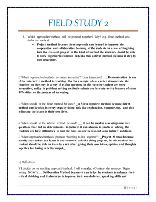 FIELD STUDY 2
26 | P a g e
1. Which approaches/methods will be grouped together? Why? e.g. direct method and
deductive method
 Project method because these approach can be used to improve the
cooperative and collaborative learning of the students in a way of forgiving
task like research project in this kind of method the students should be able
to work together in common task like this a direct method because it stepby
step procedure._
2. Which approaches/methods are more interactive? Less interactive? __Demonstration is one
of the interactive method in teaching like for example when teacher demonstrate the
situation on the story in a way of asking question, in this case the student are more
interactive, unlike in problem solving method students are less interactive because of some
difficulties on the process of answering.
3. When should be the direct method be used? _In Meta cognitive method because direct
method can develop in every steps by doing task like explanation, summarizing, and also
reflecting the lessonin their own lives.
4. When should be the indirect method be used? __ It can be used in assessing some test
questions that had no determinants, in indirect it can also use in problem solving, the
students are have difficulties to find the final answer because of some indirect solutions.
5. When approaches/methods promote “learning to live together”? _Project Method because
usually the student can learn in one common task like doing projects, in this method the
student should be able to learn by each other, giving their own ideas, opinion and thoughts
together for having a better output._
MyReflections
If I decide on my teaching approach/method, I will consider, (Continue the sentence. Begin
writing NOW!) ___Deliberation Method because it can helps the students to enhance their
critical thinking and it also helps to improve their vocabularies, speaking skills and
 