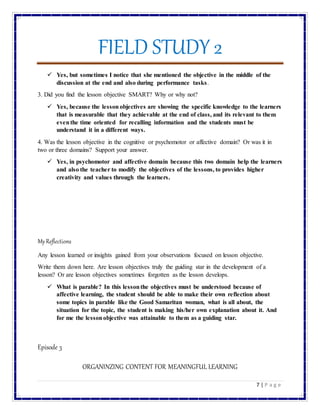 FIELD STUDY 2
7 | P a g e
 Yes, but sometimes I notice that she mentioned the objective in the middle of the
discussion at the end and also during performance tasks.
3. Did you find the lesson objective SMART? Why or why not?
 Yes, because the lesson objectives are showing the specific knowledge to the learners
that is measurable that they achievable at the end of class, and its relevant to them
eventhe time oriented for recalling information and the students must be
understand it in a different ways.
4. Was the lesson objective in the cognitive or psychomotor or affective domain? Or was it in
two or three domains? Support your answer.
 Yes, in psychomotor and affective domain because this two domain help the learners
and also the teacher to modify the objectives of the lessons, to provides higher
creativity and values through the learners.
MyReflections
Any lesson learned or insights gained from your observations focused on lesson objective.
Write them down here. Are lesson objectives truly the guiding star in the development of a
lesson? Or are lesson objectives sometimes forgotten as the lesson develops.
 What is parable? In this lessonthe objectives must be understood because of
affective learning, the student should be able to make their own reflection about
some topics in parable like the Good Samaritan woman, what is all about, the
situation for the topic, the student is making his/her own explanation about it. And
for me the lessonobjective was attainable to them as a guiding star.
Episode 3
ORGANINZING CONTENT FOR MEANINGFUL LEARNING
 