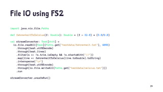 File IO using FS2
import java.nio.file.Paths
def fahrenheitToCelsius(f: Double): Double = (f - 32.0) * (5.0/9.0)
val streamConverter: Task[Unit] =
io.file.readAll[Task](Paths.get("testdata/fahrenheit.txt"), 4096)
.through(text.utf8Decode)
.through(text.lines)
.filter(s => !s.trim.isEmpty && !s.startsWith("//"))
.map(line => fahrenheitToCelsius(line.toDouble).toString)
.intersperse("n")
.through(text.utf8Encode)
.through(io.file.writeAll(Paths.get("testdata/celsius.txt")))
.run
streamConverter.unsafeRun()
24
 