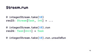 Stream.run
@ integerStream.take(10)
res23: Stream[Task, Int] = ...
@ integerStream.take(10).run
res24: Task[Unit] = Task
@ integerStream.take(10).run.unsafeRun
42
 