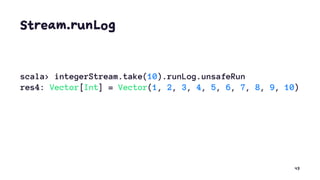 Stream.runLog
scala> integerStream.take(10).runLog.unsafeRun
res4: Vector[Int] = Vector(1, 2, 3, 4, 5, 6, 7, 8, 9, 10)
43
 