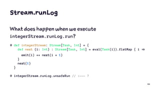 Stream.runLog
What does happen when we execute
integerStream.runLog.run?
@ def integerStream: Stream[Task, Int] = {
def next (i: Int) : Stream[Task, Int] = eval(Task(i)).flatMap { i
emit(i) ++ next(i + 1)
}
next(1)
}
@ integerStream.runLog.unsafeRun // <--- ?
44
 