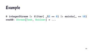 Example
@ integerStream |> filter( _%2 == 0) |> exists(_ == 10)
res60: Stream[Task, Boolean] = ...
55
 