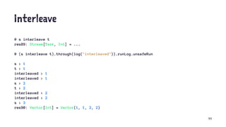 Interleave
@ s interleave t
res89: Stream[Task, Int] = ...
@ (s interleave t).through(log("interleaved")).runLog.unsafeRun
s > 1
t > 1
interleaved > 1
interleaved > 1
s > 2
t > 2
interleaved > 2
interleaved > 2
s > 3
res90: Vector[Int] = Vector(1, 1, 2, 2)
77
 