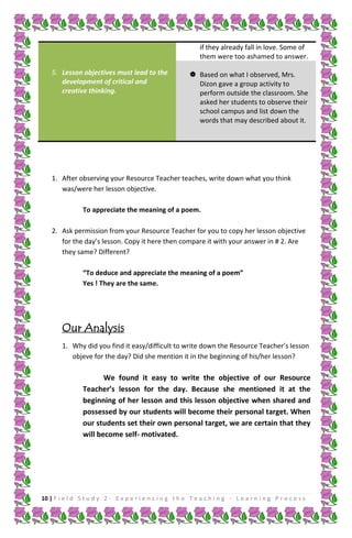 if they already fall in love. Some of
them were too ashamed to answer.
5. Lesson objectives must lead to the
development of critical and
creative thinking.

 Based on what I observed, Mrs.
Dizon gave a group activity to
perform outside the classroom. She
asked her students to observe their
school campus and list down the
words that may described about it.

1. After observing your Resource Teacher teaches, write down what you think
was/were her lesson objective.
To appreciate the meaning of a poem.
2. Ask permission from your Resource Teacher for you to copy her lesson objective
for the day’s lesson. Copy it here then compare it with your answer in # 2. Are
they same? Different?
“To deduce and appreciate the meaning of a poem”
Yes ! They are the same.

Our Analysis
1. Why did you find it easy/difficult to write down the Resource Teacher’s lesson
objeve for the day? Did she mention it in the beginning of his/her lesson?

We found it easy to write the objective of our Resource
Teacher’s lesson for the day. Because she mentioned it at the
beginning of her lesson and this lesson objective when shared and
possessed by our students will become their personal target. When
our students set their own personal target, we are certain that they
will become self- motivated.

10 | F i e l d S t u d y 2 - E x p e r i e n c i n g t h e T e a c h i n g - L e a r n i n g P r o c e s s

 