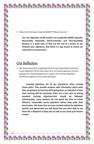 2. Did you find the lesson objective SMART? Why or why not?

Yes, the objectives of the teacher are excellently SMART (Specific,
Measurable, Attainable, Result-oriented, and Time-bounded).
Because it is quite easy to find out the end of a lesson of you
attained your objectives. And there is a big chance to match our
instruction and assessment.

Our Reflection
1. Any lessons learned or insights gained from your observation focused on
lesson objectives? Write them down here. Are lesson objectives truly the
guiding star in the development of a lesson? Or are lesson objectives
sometimes forgotten as the lesson develops?

Learning objectives are of key importance when creating
lesson plans. They provide students with information about what
they are going to be learning while giving them an indication of how
their learning will be measured. There are a few rules to writing
excellent learning objectives that should be followed.
Unfortunately, many teachers do not spend the time to create
effective, measurable lesson objectives before they write their
lesson plans. We know that once you started making the objectives
specific and measurable you will found that you were able to use
them like a blueprint to keep you on task as you teach your lessons
in class.

11 | F i e l d S t u d y 2 - E x p e r i e n c i n g t h e T e a c h i n g - L e a r n i n g P r o c e s s

 