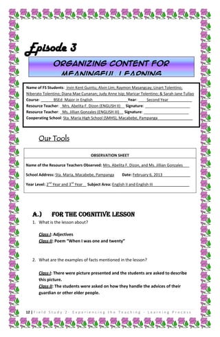 Episode 3
Organizing content for
meaningful learning
Name of FS Students: Irvin Kent Guintu; Alvin Lim; Raymon Masangcay; Linart Tolentino;
Niberato Tolentino; Diana Mae Cunanan; Judy Anne Isip; Maricar Tolentino; & Sarah Jane Tullao
Course: ______BSEd_Major in English________________ Year: ____Second Year___________
Resource Teacher: _Mrs. Abelita F. Dizon (ENGLISH II)__ Signature: _____________________
Resource Teacher: _Ms. Jillian Gonzales (ENGLISH III)__ Signature: _____________________
Cooperating School: Sta. Maria High School (SMHS), Macabebe, Pampanga _______________

Our Tools
OBSERVATION SHEET
Name of the Resource Teachers Observed: Mrs. Abelita F. Dizon, and Ms. Jillian Gonzales___
School Address: Sta. Maria, Macabebe, Pampanga
Year Level: 2nd Year and 3rd Year

A.)

Date: February 6, 2013_____________

Subject Area: English II and English III_________________

FOR THE COGNITIVE LESSON

1. What is the lesson about?
Class I: Adjectives
Class II: Poem “When I was one and twenty”

2. What are the examples of facts mentioned in the lesson?
Class I: There were picture presented and the students are asked to describe
this picture.
Class II: The students were asked on how they handle the advices of their
guardian or other elder people.

12 | F i e l d S t u d y 2 - E x p e r i e n c i n g t h e T e a c h i n g - L e a r n i n g P r o c e s s

 