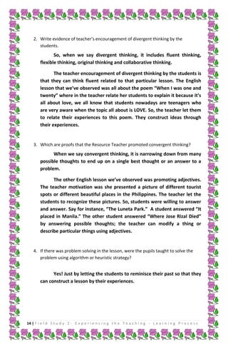 2. Write evidence of teacher’s encouragement of divergent thinking by the
students.

So, when we say divergent thinking, it includes fluent thinking,
flexible thinking, original thinking and collaborative thinking.
The teacher encouragement of divergent thinking by the students is
that they can think fluent related to that particular lesson. The English
lesson that we’ve observed was all about the poem “When I was one and
twenty” where in the teacher relate her students to explain it because it’s
all about love, we all know that students nowadays are teenagers who
are very aware when the topic all about is LOVE. So, the teacher let them
to relate their experiences to this poem. They construct ideas through
their experiences.

3. Which are proofs that the Resource Teacher promoted convergent thinking?

When we say convergent thinking, it is narrowing down from many
possible thoughts to end up on a single best thought or an answer to a
problem.
The other English lesson we’ve observed was promoting adjectives.
The teacher motivation was she presented a picture of different tourist
spots or different beautiful places in the Philippines. The teacher let the
students to recognize these pictures. So, students were willing to answer
and answer. Say for instance, “The Luneta Park.” A student answered “It
placed in Manila.” The other student answered “Where Jose Rizal Died”
by answering possible thoughts; the teacher can modify a thing or
describe particular things using adjectives.

4. If there was problem solving in the lesson, were the pupils taught to solve the
problem using algorithm or heuristic strategy?

Yes! Just by letting the students to reminisce their past so that they
can construct a lesson by their experiences.

14 | F i e l d S t u d y 2 - E x p e r i e n c i n g t h e T e a c h i n g - L e a r n i n g P r o c e s s

 