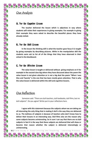 Our Analysis
A. For the Cognitive Lesson
The teacher delivered the lesson which is adjectives in way where
students will relate their experiences in giving examples. For example in giving
their example they were asked to describe the beautiful places they have
already visited.

B. For the Skill Lesson
In the lesson the thinking skill is what the teacher gave focus it is taught
by giving examples by describing pictures. While in the manipulative skill the
students were ask to list all of the things that they have observed in their
school in the blackboard.

C. For the Affective Lesson
The value lesson is taught or delivered without giving emphasis on it for
example in the second class big where they have discussed about the poem the
value lesson is not given attention or is not a big deal the poem “When I was
One and Twenty” is the one that has been mostly given attention. That is why
the value lesson is delivered within the skill and cognitive lessons.

Our Reflection
Someone said: “There are dull teachers, dull textbooks, dull films, but no
dull subjects”. Do you agree? Write you’re your reflections here.

I agree with this statement because the subjects whom we are taking are
all interesting the only thing that is making it dull is the way they are delivered
to us. The dullness of subjects is because of teachers who don’t know how to
deliver their lessons in an interesting way. Dull films also are the reason why
some subjects become uninteresting. So in sum I can say that there are no dull
subjects in fact it is the way that these subjects are delivered that will show or
become that reason whether the subject is delivered interestingly or
uninteresting.
16 | F i e l d S t u d y 2 - E x p e r i e n c i n g t h e T e a c h i n g - L e a r n i n g P r o c e s s

 