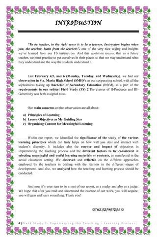 INTRODUCTION
“To be teacher, in the right sense is to be a learner. Instruction begins when
you, the teacher, learn from the learners”, one of the very nice saying and insights
we’ve learned from our FS instructress. And this quotation means, that as a future
teacher, we must practice to put ourselves in their places so that we may understand what
they understand and the way the students understand it.

Last February 4,5, and 6 (Monday, Tuesday, and Wednesday), we had our
observation in Sta. Maria High School (SMHS), as our cooperating school, with all the
sophomores taking up Bachelor of Secondary Education (BSEd), as a part of the
requirements in our subject Field Study (FS) 2.The classes of II-Prudence and IIIGenerosity was both assigned to us.

Our main concerns on that observation are all about:
a) Principles of Learning
b) Lesson Objectives as My Guiding Star
c) Organizing Content for Meaningful Learning

Within our report, we identified the significance of the study of the various
learning principles which can truly helps on how will you deal and interact with
student’s diversity. It includes also the essence and impact of objectives in
implementing the teaching process and the different factors to be considered in
selecting meaningful and useful learning materials or contents, as manifested in the
actual classroom setting. We observed and reflected on the different approaches
employed by the teachers in dealing with the learners in the different stages of
development. And also, we analyzed how the teaching and learning process should be
conducted.

And now it’s your turn to be a part of our report, as a reader and also as a judge.
We hope that after you read and understand the essence of our work, you will acquire,
you will gain and learn something. Thank you!

THE REPORTERS 

4|Field Study 2 - Experiencing the Teaching - Learning Process

 