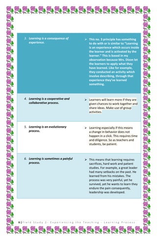 3. Learning is a consequence of
experience.

 This no. 3 principle has something
to do with or is similar to “Learning
is an experience which occurs inside
the learner and is activated by the
learner.” This is based in my
observation because Mrs. Dizon let
the learners to apply what they
have learned. Like for example,
they conducted an activity which
involve describing, through that
experience they’ve learned
something.

4. Learning is a cooperative and
collaborative process.

 Learners will learn more if they are

5. Learning is an evolutionary
process.

 Learning especially if this means

6. Learning is sometimes a painful
process.

 This means that learning requires
sacrifices, hard work and patient
studies. For example, a great leader
had many setbacks on the past. He
learned from his mistakes. The
process was very painful, yet he
survived, yet he wants to learn they
endure the pain consequently,
leadership was developed.

given chances to work together and
share ideas. Make use of group
activities.

a change in behavior does not
happen in a click. This requires time
and diligence. So as teachers and
students, be patient.

6|Field Study 2 - Experiencing the Teaching - Learning Process

 