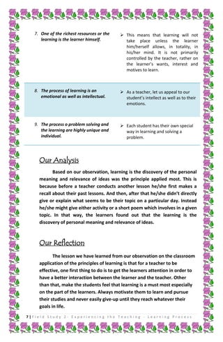7. One of the richest resources or the
learning is the learner himself.

 This means that learning will not
take place unless the learner
him/herself allows, in totality, in
his/her mind. It is not primarily
controlled by the teacher, rather on
the learner’s wants, interest and
motives to learn.

8. The process of learning is an
emotional as well as intellectual.

 As a teacher, let us appeal to our
student’s intellect as well as to their
emotions.

9. The process o problem solving and
the learning are highly unique and
individual.

 Each student has their own special
way in learning and solving a
problem.

Our Analysis
Based on our observation, learning is the discovery of the personal
meaning and relevance of ideas was the principle applied most. This is
because before a teacher conducts another lesson he/she first makes a
recall about their past lessons. And then, after that he/she didn’t directly
give or explain what seems to be their topic on a particular day. Instead
he/she might give either activity or a short poem which involves in a given
topic. In that way, the learners found out that the learning is the
discovery of personal meaning and relevance of ideas.

Our Reflection
The lesson we have learned from our observation on the classroom
application of the principles of learning is that for a teacher to be
effective, one first thing to do is to get the learners attention in order to
have a better interaction between the learner and the teacher. Other
than that, make the students feel that learning is a must most especially
on the part of the learners. Always motivate them to learn and pursue
their studies and never easily give-up until they reach whatever their
goals in life.
7|Field Study 2 - Experiencing the Teaching - Learning Process

 