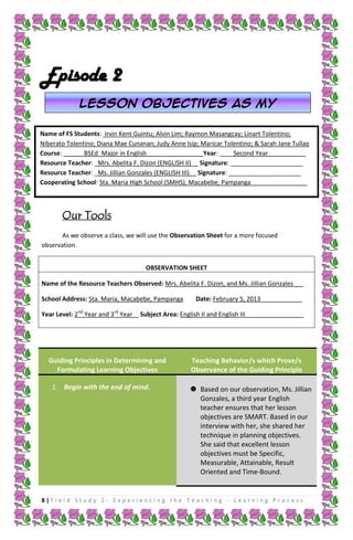 Episode 2
Lesson objectives as my
guiding star
Name of FS Students: Irvin Kent Guintu; Alvin Lim; Raymon Masangcay; Linart Tolentino;
Niberato Tolentino; Diana Mae Cunanan; Judy Anne Isip; Maricar Tolentino; & Sarah Jane Tullao
Course: ______BSEd_Major in English________________ Year: ____Second Year___________
Resource Teacher: _Mrs. Abelita F. Dizon (ENGLISH II)__ Signature: _____________________
Resource Teacher: _Ms. Jillian Gonzales (ENGLISH III)__ Signature: _____________________
Cooperating School: Sta. Maria High School (SMHS), Macabebe, Pampanga _______________

Our Tools
As we observe a class, we will use the Observation Sheet for a more focused
observation.
OBSERVATION SHEET
Name of the Resource Teachers Observed: Mrs. Abelita F. Dizon, and Ms. Jillian Gonzales___
School Address: Sta. Maria, Macabebe, Pampanga
Year Level: 2nd Year and 3rd Year

Date: February 5, 2013____________

Subject Area: English II and English III_________________

Guiding Principles in Determining and
Formulating Learning Objectives
1. Begin with the end of mind.

Teaching Behavior/s which Prove/s
Observance of the Guiding Principle
 Based on our observation, Ms. Jillian
Gonzales, a third year English
teacher ensures that her lesson
objectives are SMART. Based in our
interview with her, she shared her
technique in planning objectives.
She said that excellent lesson
objectives must be Specific,
Measurable, Attainable, Result
Oriented and Time-Bound.

8|Field Study 2 - Experiencing the Teaching - Learning Process

 