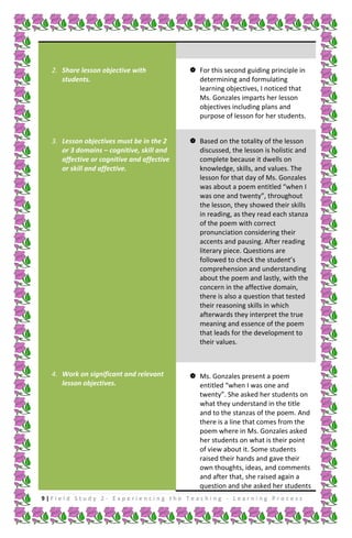 2. Share lesson objective with
students.

 For this second guiding principle in
determining and formulating
learning objectives, I noticed that
Ms. Gonzales imparts her lesson
objectives including plans and
purpose of lesson for her students.

3. Lesson objectives must be in the 2
or 3 domains – cognitive, skill and
affective or cognitive and affective
or skill and affective.

 Based on the totality of the lesson
discussed, the lesson is holistic and
complete because it dwells on
knowledge, skills, and values. The
lesson for that day of Ms. Gonzales
was about a poem entitled “when I
was one and twenty”, throughout
the lesson, they showed their skills
in reading, as they read each stanza
of the poem with correct
pronunciation considering their
accents and pausing. After reading
literary piece. Questions are
followed to check the student’s
comprehension and understanding
about the poem and lastly, with the
concern in the affective domain,
there is also a question that tested
their reasoning skills in which
afterwards they interpret the true
meaning and essence of the poem
that leads for the development to
their values.

4. Work on significant and relevant
lesson objectives.

 Ms. Gonzales present a poem
entitled “when I was one and
twenty”. She asked her students on
what they understand in the title
and to the stanzas of the poem. And
there is a line that comes from the
poem where in Ms. Gonzales asked
her students on what is their point
of view about it. Some students
raised their hands and gave their
own thoughts, ideas, and comments
and after that, she raised again a
question and she asked her students

9|Field Study 2 - Experiencing the Teaching - Learning Process

 