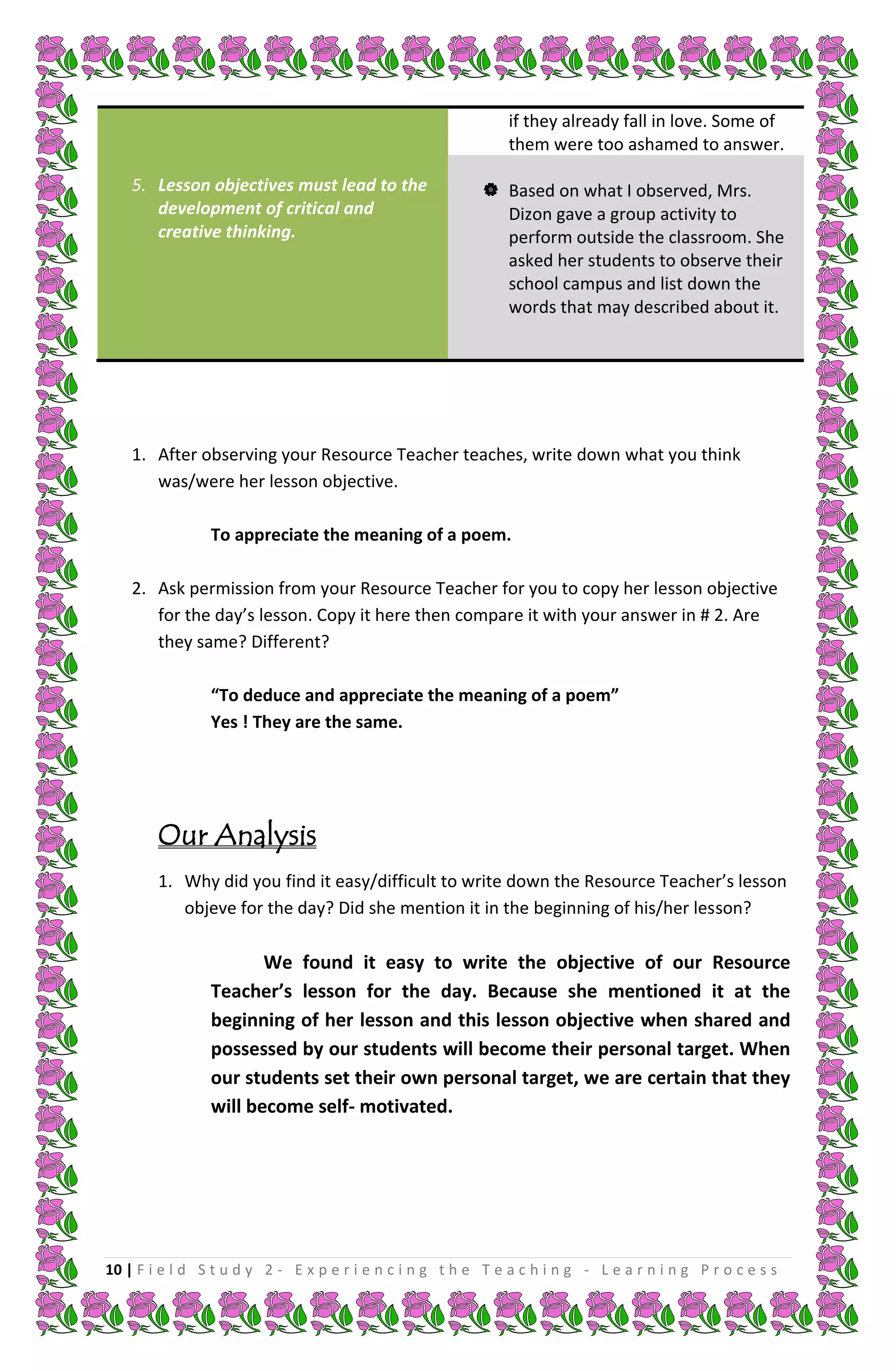 if they already fall in love. Some of
                                                               them were too ashamed to answer.

    5. Lesson objectives must lead to the                   Based on what I observed, Mrs.
       development of critical and                           Dizon gave a group activity to
       creative thinking.                                    perform outside the classroom. She
                                                             asked her students to observe their
                                                             school campus and list down the
                                                             words that may described about it.




    1. After observing your Resource Teacher teaches, write down what you think
       was/were her lesson objective.

                To appreciate the meaning of a poem.

    2. Ask permission from your Resource Teacher for you to copy her lesson objective
       for the day’s lesson. Copy it here then compare it with your answer in # 2. Are
       they same? Different?

                “To deduce and appreciate the meaning of a poem”
                Yes ! They are the same.




        Our Analysis
        1. Why did you find it easy/difficult to write down the Resource Teacher’s lesson
           objeve for the day? Did she mention it in the beginning of his/her lesson?

                       We found it easy to write the objective of our Resource
                Teacher’s lesson for the day. Because she mentioned it at the
                beginning of her lesson and this lesson objective when shared and
                possessed by our students will become their personal target. When
                our students set their own personal target, we are certain that they
                will become self- motivated.




10 | F i e l d S t u d y 2 - E x p e r i e n c i n g t h e T e a c h i n g - L e a r n i n g P r o c e s s
 
