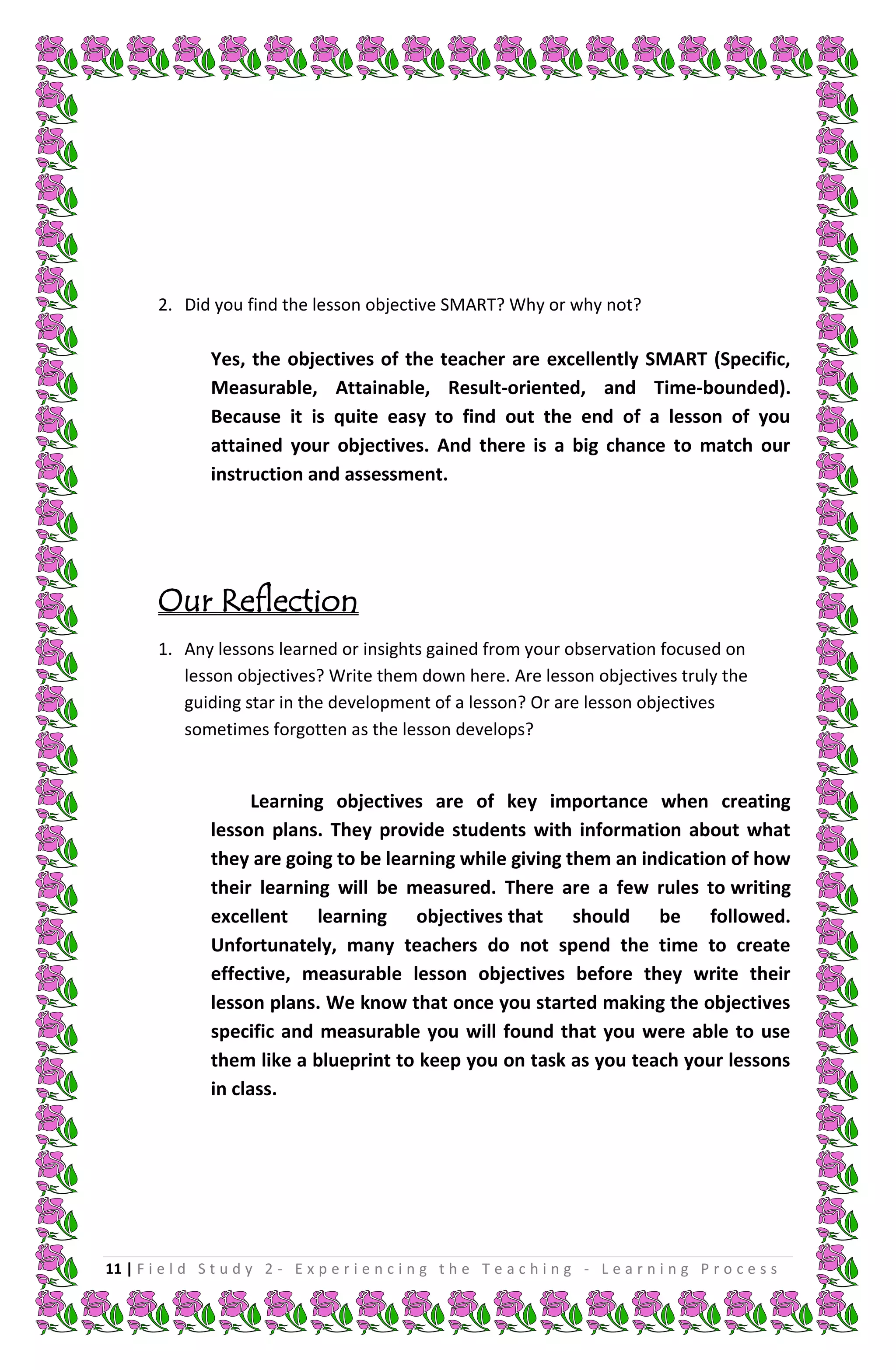 2. Did you find the lesson objective SMART? Why or why not?

                Yes, the objectives of the teacher are excellently SMART (Specific,
                Measurable, Attainable, Result-oriented, and Time-bounded).
                Because it is quite easy to find out the end of a lesson of you
                attained your objectives. And there is a big chance to match our
                instruction and assessment.




        Our Reflection
        1. Any lessons learned or insights gained from your observation focused on
           lesson objectives? Write them down here. Are lesson objectives truly the
           guiding star in the development of a lesson? Or are lesson objectives
           sometimes forgotten as the lesson develops?


                      Learning objectives are of key importance when creating
                lesson plans. They provide students with information about what
                they are going to be learning while giving them an indication of how
                their learning will be measured. There are a few rules to writing
                excellent learning objectives that should be followed.
                Unfortunately, many teachers do not spend the time to create
                effective, measurable lesson objectives before they write their
                lesson plans. We know that once you started making the objectives
                specific and measurable you will found that you were able to use
                them like a blueprint to keep you on task as you teach your lessons
                in class.




11 | F i e l d S t u d y 2 - E x p e r i e n c i n g t h e T e a c h i n g - L e a r n i n g P r o c e s s
 