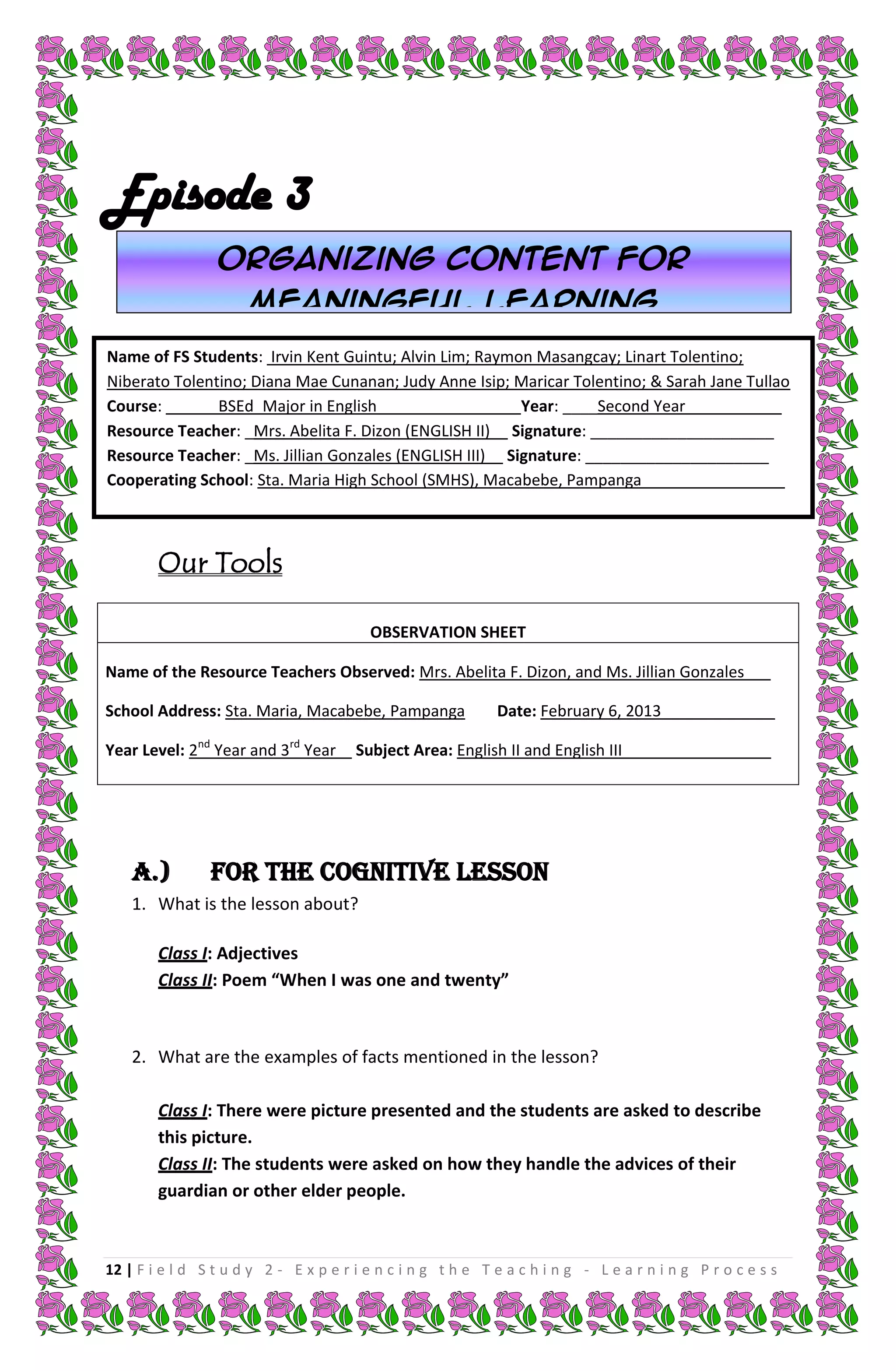 Episode 3
                 Organizing content for
                      meaningful learning
Name of FS Students: Irvin Kent Guintu; Alvin Lim; Raymon Masangcay; Linart Tolentino;
Niberato Tolentino; Diana Mae Cunanan; Judy Anne Isip; Maricar Tolentino; & Sarah Jane Tullao
Course: ______BSEd_Major in English________________ Year: ____Second Year___________
Resource Teacher: _Mrs. Abelita F. Dizon (ENGLISH II)__ Signature: _____________________
Resource Teacher: _Ms. Jillian Gonzales (ENGLISH III)__ Signature: _____________________
Cooperating School: Sta. Maria High School (SMHS), Macabebe, Pampanga _______________



        Our Tools

                                         OBSERVATION SHEET

Name of the Resource Teachers Observed: Mrs. Abelita F. Dizon, and Ms. Jillian Gonzales___

School Address: Sta. Maria, Macabebe, Pampanga               Date: February 6, 2013_____________

Year Level: 2nd Year and 3rd Year      Subject Area: English II and English III_________________




    A.)         FOR THE COGNITIVE LESSON
    1. What is the lesson about?

        Class I: Adjectives
        Class II: Poem “When I was one and twenty”



    2. What are the examples of facts mentioned in the lesson?

        Class I: There were picture presented and the students are asked to describe
        this picture.
        Class II: The students were asked on how they handle the advices of their
        guardian or other elder people.



12 | F i e l d S t u d y 2 - E x p e r i e n c i n g t h e T e a c h i n g - L e a r n i n g P r o c e s s
 