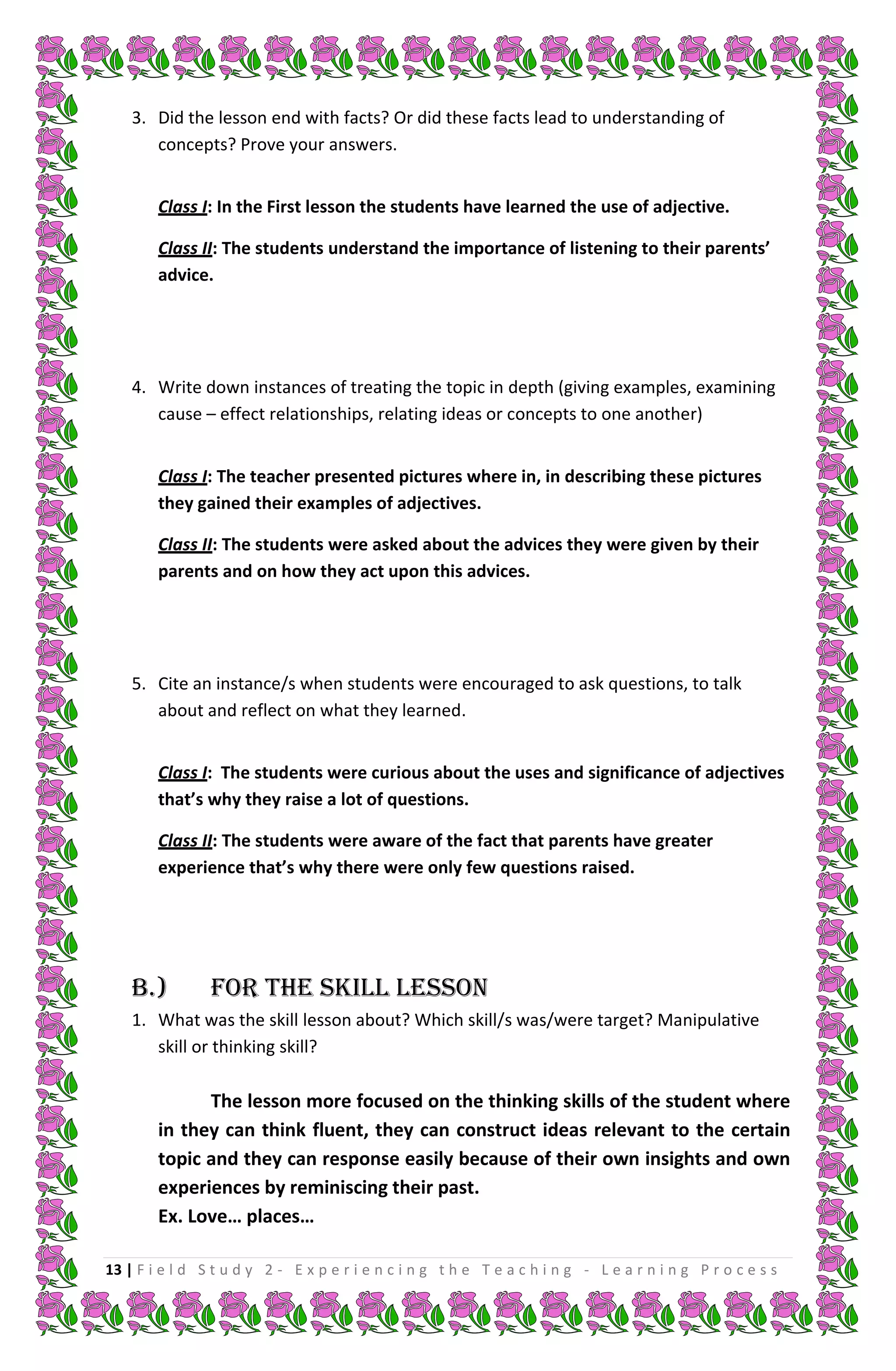 3. Did the lesson end with facts? Or did these facts lead to understanding of
       concepts? Prove your answers.


        Class I: In the First lesson the students have learned the use of adjective.

        Class II: The students understand the importance of listening to their parents’
        advice.




    4. Write down instances of treating the topic in depth (giving examples, examining
       cause – effect relationships, relating ideas or concepts to one another)


        Class I: The teacher presented pictures where in, in describing these pictures
        they gained their examples of adjectives.

        Class II: The students were asked about the advices they were given by their
        parents and on how they act upon this advices.




    5. Cite an instance/s when students were encouraged to ask questions, to talk
       about and reflect on what they learned.


        Class I: The students were curious about the uses and significance of adjectives
        that’s why they raise a lot of questions.

        Class II: The students were aware of the fact that parents have greater
        experience that’s why there were only few questions raised.




    B.)         FOR THE SKILL LESSON
    1. What was the skill lesson about? Which skill/s was/were target? Manipulative
       skill or thinking skill?

              The lesson more focused on the thinking skills of the student where
        in they can think fluent, they can construct ideas relevant to the certain
        topic and they can response easily because of their own insights and own
        experiences by reminiscing their past.
        Ex. Love… places…

13 | F i e l d S t u d y 2 - E x p e r i e n c i n g t h e T e a c h i n g - L e a r n i n g P r o c e s s
 