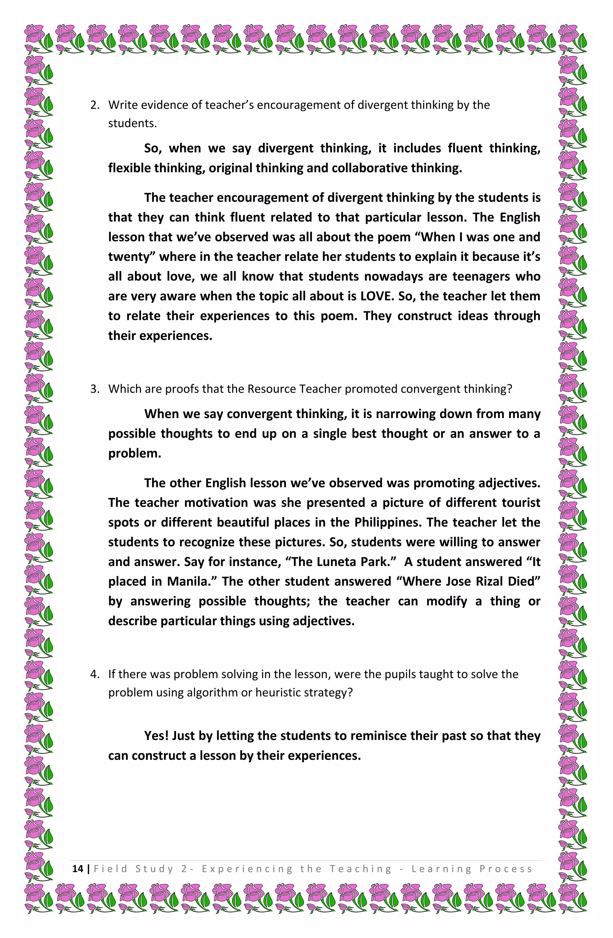 2. Write evidence of teacher’s encouragement of divergent thinking by the
       students.
               So, when we say divergent thinking, it includes fluent thinking,
        flexible thinking, original thinking and collaborative thinking.

               The teacher encouragement of divergent thinking by the students is
        that they can think fluent related to that particular lesson. The English
        lesson that we’ve observed was all about the poem “When I was one and
        twenty” where in the teacher relate her students to explain it because it’s
        all about love, we all know that students nowadays are teenagers who
        are very aware when the topic all about is LOVE. So, the teacher let them
        to relate their experiences to this poem. They construct ideas through
        their experiences.


    3. Which are proofs that the Resource Teacher promoted convergent thinking?
              When we say convergent thinking, it is narrowing down from many
        possible thoughts to end up on a single best thought or an answer to a
        problem.

              The other English lesson we’ve observed was promoting adjectives.
        The teacher motivation was she presented a picture of different tourist
        spots or different beautiful places in the Philippines. The teacher let the
        students to recognize these pictures. So, students were willing to answer
        and answer. Say for instance, “The Luneta Park.” A student answered “It
        placed in Manila.” The other student answered “Where Jose Rizal Died”
        by answering possible thoughts; the teacher can modify a thing or
        describe particular things using adjectives.


    4. If there was problem solving in the lesson, were the pupils taught to solve the
       problem using algorithm or heuristic strategy?


              Yes! Just by letting the students to reminisce their past so that they
        can construct a lesson by their experiences.




14 | F i e l d S t u d y 2 - E x p e r i e n c i n g t h e T e a c h i n g - L e a r n i n g P r o c e s s
 