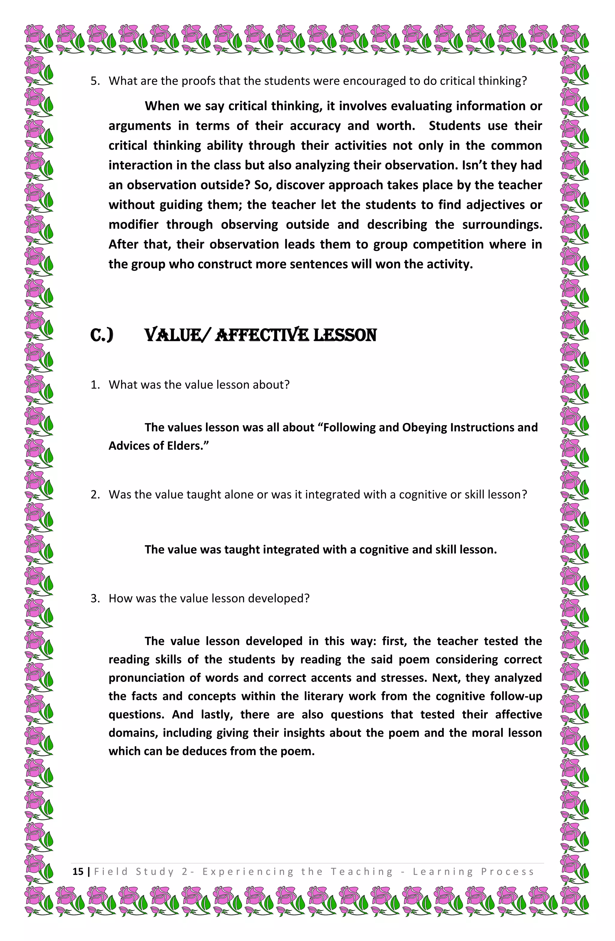 5. What are the proofs that the students were encouraged to do critical thinking?
               When we say critical thinking, it involves evaluating information or
        arguments in terms of their accuracy and worth. Students use their
        critical thinking ability through their activities not only in the common
        interaction in the class but also analyzing their observation. Isn’t they had
        an observation outside? So, discover approach takes place by the teacher
        without guiding them; the teacher let the students to find adjectives or
        modifier through observing outside and describing the surroundings.
        After that, their observation leads them to group competition where in
        the group who construct more sentences will won the activity.




    C.)         Value/ Affective Lesson

    1. What was the value lesson about?


              The values lesson was all about “Following and Obeying Instructions and
        Advices of Elders.”


    2. Was the value taught alone or was it integrated with a cognitive or skill lesson?



                The value was taught integrated with a cognitive and skill lesson.


    3. How was the value lesson developed?


              The value lesson developed in this way: first, the teacher tested the
        reading skills of the students by reading the said poem considering correct
        pronunciation of words and correct accents and stresses. Next, they analyzed
        the facts and concepts within the literary work from the cognitive follow-up
        questions. And lastly, there are also questions that tested their affective
        domains, including giving their insights about the poem and the moral lesson
        which can be deduces from the poem.




15 | F i e l d S t u d y 2 - E x p e r i e n c i n g t h e T e a c h i n g - L e a r n i n g P r o c e s s
 