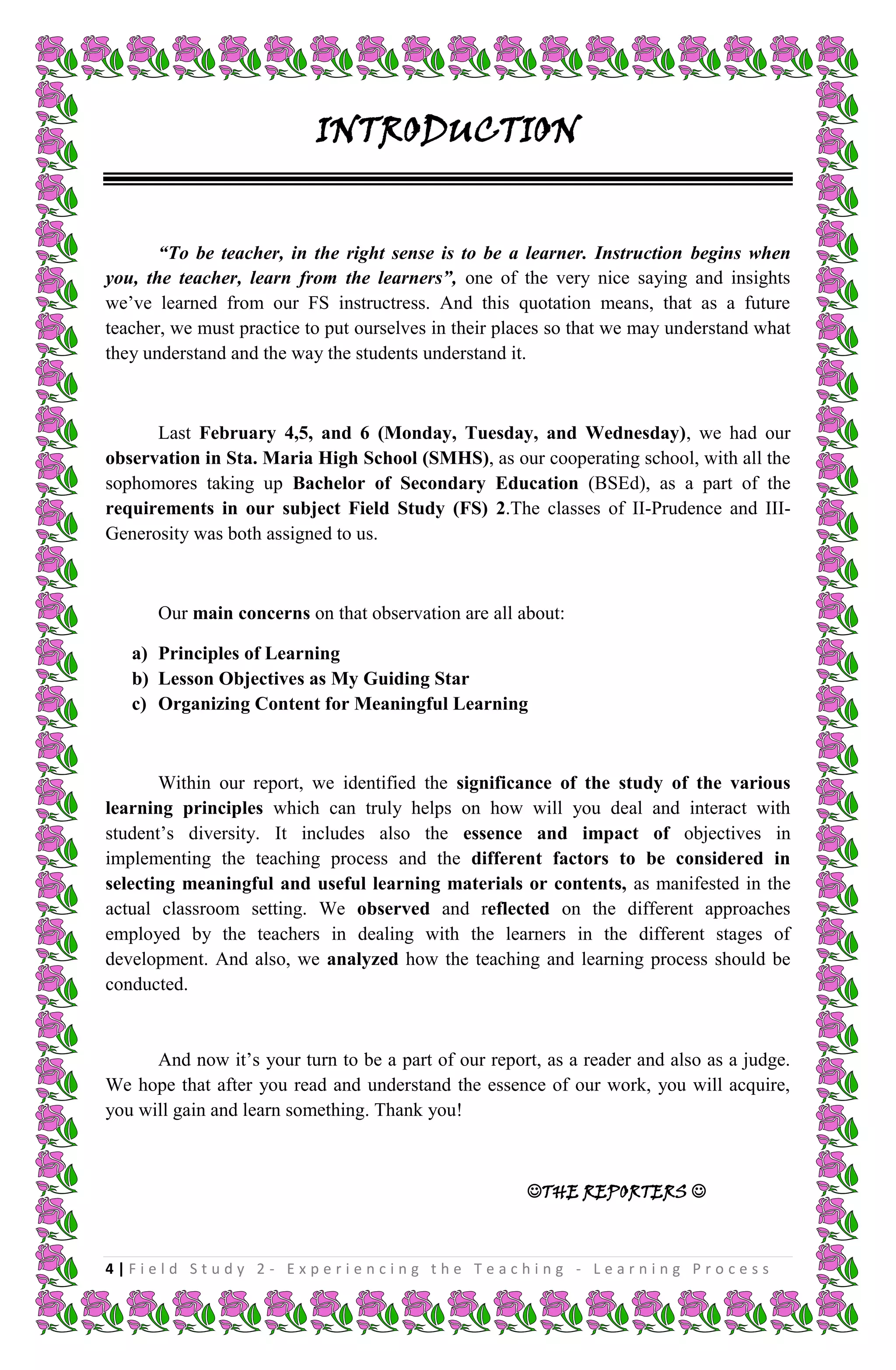 INTRODUCTION


       “To be teacher, in the right sense is to be a learner. Instruction begins when
you, the teacher, learn from the learners”, one of the very nice saying and insights
we’ve learned from our FS instructress. And this quotation means, that as a future
teacher, we must practice to put ourselves in their places so that we may understand what
they understand and the way the students understand it.



      Last February 4,5, and 6 (Monday, Tuesday, and Wednesday), we had our
observation in Sta. Maria High School (SMHS), as our cooperating school, with all the
sophomores taking up Bachelor of Secondary Education (BSEd), as a part of the
requirements in our subject Field Study (FS) 2.The classes of II-Prudence and III-
Generosity was both assigned to us.



      Our main concerns on that observation are all about:

   a) Principles of Learning
   b) Lesson Objectives as My Guiding Star
   c) Organizing Content for Meaningful Learning



       Within our report, we identified the significance of the study of the various
learning principles which can truly helps on how will you deal and interact with
student’s diversity. It includes also the essence and impact of objectives in
implementing the teaching process and the different factors to be considered in
selecting meaningful and useful learning materials or contents, as manifested in the
actual classroom setting. We observed and reflected on the different approaches
employed by the teachers in dealing with the learners in the different stages of
development. And also, we analyzed how the teaching and learning process should be
conducted.


      And now it’s your turn to be a part of our report, as a reader and also as a judge.
We hope that after you read and understand the essence of our work, you will acquire,
you will gain and learn something. Thank you!



                                                      THE REPORTERS 



4|Field Study 2 - Experiencing the Teaching - Learning Process
 