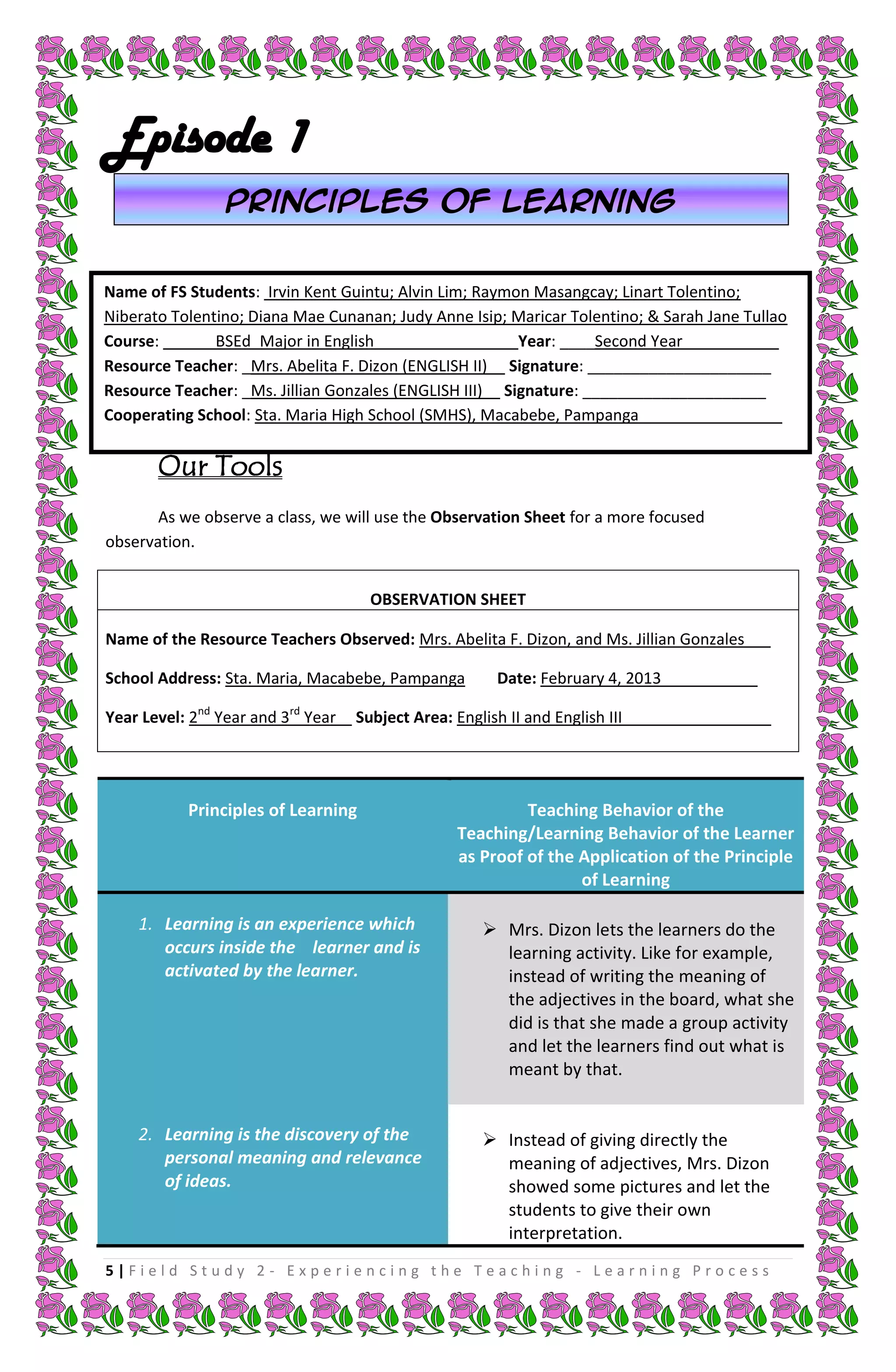 Episode 1
                 Principles of learning


Name of FS Students: Irvin Kent Guintu; Alvin Lim; Raymon Masangcay; Linart Tolentino;
Niberato Tolentino; Diana Mae Cunanan; Judy Anne Isip; Maricar Tolentino; & Sarah Jane Tullao
Course: ______BSEd_Major in English________________ Year: ____Second Year___________
Resource Teacher: _Mrs. Abelita F. Dizon (ENGLISH II)__ Signature: _____________________
Resource Teacher: _Ms. Jillian Gonzales (ENGLISH III)__ Signature: _____________________
Cooperating School: Sta. Maria High School (SMHS), Macabebe, Pampanga _______________


       Our Tools
       As we observe a class, we will use the Observation Sheet for a more focused
observation.


                                     OBSERVATION SHEET

Name of the Resource Teachers Observed: Mrs. Abelita F. Dizon, and Ms. Jillian Gonzales___

School Address: Sta. Maria, Macabebe, Pampanga         Date: February 4, 2013___________

Year Level: 2nd Year and 3rd Year   Subject Area: English II and English III_________________




           Principles of Learning                         Teaching Behavior of the
                                                 Teaching/Learning Behavior of the Learner
                                                 as Proof of the Application of the Principle
                                                                 of Learning

    1. Learning is an experience which                Mrs. Dizon lets the learners do the
       occurs inside the learner and is                learning activity. Like for example,
       activated by the learner.                       instead of writing the meaning of
                                                       the adjectives in the board, what she
                                                       did is that she made a group activity
                                                       and let the learners find out what is
                                                       meant by that.


    2. Learning is the discovery of the               Instead of giving directly the
       personal meaning and relevance                  meaning of adjectives, Mrs. Dizon
       of ideas.                                       showed some pictures and let the
                                                       students to give their own
                                                       interpretation.
5|Field Study 2 - Experiencing the Teaching - Learning Process
 